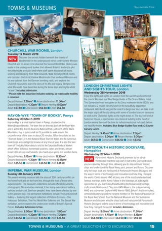 LONDON CHRISTMAS LIGHTS
AND SIGHTS TOUR, London
Wednesday 28 November 2018
Enjoy the lights and sights on London from the warmth and comfort of
the coach! We meet our Blue Badge Guide at The Strand Palace hotel.
This Edwardian hotel was given an Art Deco makeover in the 1920’s and
we include a 2 course carvery lunch in the beautifully appointed
restaurant. After lunch we join the coach to begin our tour, we take in all
the major sights of the city along with some of London’s secret treasures
as well as the Christmas lights as the night draws in. The tour will end at
Somerset House, a spectacular neo-classical building in the heart of
London where there will be time for refreshments (not included) before
we head for home. Includes: Blue Badge Guided Tour and a 2 Course
Carvery Lunch.
Depart Henley: 9.45am* n Arrive destination: 1.15pm*
Depart destination: 6.00pm* n Return Henley: 9.30pm*
Adult: £67.50 n Concession: £66.50 n Child: £63.50
PORTSMOUTH HISTORIC DOCKYARD,
Hampshire
Wednesday 27 March 2019
Portsmouth Historic Dockyard promises to be a truly
memorable maritime day out! A visit to the Dockyard takes
you on a journey through time, allowing you to step onboard historic
ships and understand the Royal Navy, past, present and future. Discover
why the ships built and harboured at Portsmouth Historic Dockyard led
the way in terms of technology and innovation and how they changed
the world. Climb aboard HMS Victory, one of the most celebrated and
famous warships in the Navy. Follow in the footsteps of a dockyard
apprentice as you learn about boatbuilding techniques and heritage
crafts inside Boathouse 7. Step into HMS Alliance, the only remaining
WW2 era submarine. Explore HMS Warrior 1860, Britain’s first iron-hulled,
armoured battleship and the newest member of The National Museum of
the Royal Navy's fleet. Tour the National Museum and the Submarine
Museum and discover why the ships built and harboured at Portsmouth
Historic Dockyard led the way in terms of technology and innovation and
how they changed the world. Includes: Admission.
Depart Henley: 8.00am* n Arrive destination: 11.30am*
Depart destination: 4.45pm* n Return Henley: 8.15pm*
Adult: £64.50 n Concession: £63.50 n Child: £59.50
NEW
TOWNS & MUSEUMS *Approximate Time
©VisitBritain – Grant Pritchard © Flickr – Yann Caradec
TOWNS & MUSEUMS – A GREAT SELECTION OF 10 EXCURSIONS 15
CHURCHILL WAR ROOMS, London
Tuesday 12 March 2019
Discover the secrets hidden beneath the streets of
Westminster in the underground nerve centre where Winston
Churchill and his inner circle directed the Second World War. History was
made in the underground bunker that allowed Britain’s leaders to plot
the allied route to victory and where staff spent thousands of hours
working and sleeping from 1938 onwards. Walk the labyrinth of rooms
and corridors that stretch below Westminster that sheltered Winston and
his war cabinet from the German bombing raids, and explore the
Churchill museum to learn the story of his life and legacy. Glimpse into
what life would have been like during the tense days and nights whilst
“at war”. Includes: Admission.
* Please note this excursion includes walking, so reasonable mobility
is required.
Depart Henley: 7.30am* n Arrive destination: 11.00am*
Depart destination: 4.30pm* n Return Henley: 8.00pm*
Adult: £57.50 n Concession: £56.50 n Child: £52.50
HAY-ON-WYE “TOWN OF BOOKS”, Powys
Saturday 23 March 2019
Hay-on-Wye is a small market town in Powys, situated on the
Wales/England border. The town lies on the east bank of the River Wye
and is within the Brecon Beacons National Park, just north of the Black
Mountains. Hay is quite small so it's possible to walk around the
circumference of the town in about 20 minutes. Often described as the
“Town of Books”, it is the National Book Town of Wales and its numerous
bookshops are a delight to browse at any time of year. It is also the twin
town of Timbuktu! How about a visit to the Saturday Produce Market
which offers delicious homemade pastries, cakes and treats, artisan
bread, African rugs and baskets, plus hand-spun yarns and woollen items.
Depart Henley: 9.15am* n Arrive destination: 11.30am*
Depart destination: 4.30pm* n Return Henley: 6.45pm*
Adult: £35.50 n Concession: £34.50 n Child: £31.50
IMPERIAL WAR MUSEUM, London
Sunday 20 January 2019
This award-winning museum tells the story of 20th century conflict on
the home front and on the front line, through the lives of those who
experienced it. The museum’s collections include official documents,
photographs, film and video material; it has many examples of military
vehicles and aircraft. See how people’s lives have been affected by war
to this present day. The permanent exhibitions include The Lord Ashcroft
Gallery – featuring the largest collection of Victoria Crosses – The
Holocaust Exhibition, The First World War Galleries and The Secret War
exhibition, which explores the undercover world of Britain’s Special
Forces. Includes: Admission is free.
Depart Henley: 8.00am* n Arrive destination: 11.00am*
Depart destination: 4.30pm* n Return Henley: 7.30pm*
Adult: £34.50 n Concession: £33.50 n Child: £29.50
NEW
© Flickr – Barney Moss
 