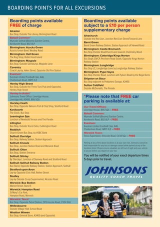 Boarding points available
FREE of charge
Alcester
Bus Stop, Outside The Library, Birmingham Road
Balsall Common*
Wyevale Solihull (Blooms) Garden Centre,
Kenilworth Road, B92 0LP
Birmingham: Acocks Green
Acocks Green Bowl, Westley Road
Birmingham: Hall Green
The Rug Shop, Robin Hood Island
Birmingham: Maypole
Bus Stop, Outside Sainsburys, Maypole Lane
Coventry
Coach Lay-by, Hales Street, Opposite Old Fire Station
Evesham*
Evesham United Football Club, A46,
Cheltenham Road, WR11 2LZ
Henley High Street
Bus Stop, Outside the Three Tuns Pub (and Opposite),
Henley High Street
Henley-in-Arden*
Johnsons Travel Office, Liveridge House,
Liveridge Hill, A3400, B95 5QS
Hockley Heath
Bus Stop, Opposite Nelsons Fish & Chip Shop, Stratford Road
Kenilworth
The Clock, Bus Stop
Leamington Spa
Junction of Newbold Terrace and The Parade
Lillington
Bus Stop, Outside Tesco Extra, Cubbington Road
Redditch
Church Green Bus Stop, by HSBC Bank
Solihull: Dorridge
Bus Stop, Railway Station, Station Approach
Solihull: Knowle
Bus Stop, Junction Station Road and Warwick Road
Solihull: Olton
Bus Stop, Station Entrance
Solihull: Shirley
By ‘Barclays’, Junction of Stanway Road and Stratford Road
Solihull: Solihull Railway Station
Bus Stand, Opposite Railway Station, Station Approach, Solihull
Stratford-upon-Avon
Lay-by Opposite Civic Hall, Rother Street
Studley
Lay-by Outside Co-op Supermarket, Alcester Road
Warwick: Bus Station
Market Street, Stand E
Warwick: Hampton Road
St Mary’s Car Park,
Hampton Road, Warwick
Warwick: Tesco*
Bus Stop, Opposite Petrol Station, Off Emscote Road, CV34 5QJ
Wellesbourne
Outside Village Hall, School Road
Wootton Wawen
Bus Stop, General Store, A3400 (and Opposite)
Boarding points available
subject to a £10 per person
supplementary charge
Alvechurch
Outside the Red Lion, Junction Red Lion Street/Tanyard Lane
Barnt Green
Barnt Green Railway Station, Station Approach off Hewell Road
Birmingham: Castle Bromwich
Bus Stop Chester Road/Hurst Lane towards Chelmsley Wood
Birmingham: Cotteridge/Kings Norton
Bus Stops CN/CP, Pershore Road South, Opposite Kings Norton
Railway Station
Birmingham: Longbridge
Bus Stop LC, Longbridge Lane by Longbridge Railway Station
Birmingham: Pype Hayes
Bus Stop Chester Road, Junction with Tyburn Road by the Bagot Arms
Shipston on Stour
Bus Stop adjacent to Pettiphers Garage, A3400
Sutton Coldfield
Outside McDonalds, The Parade
*Please note that FREE car
parking is available at:
Our Travel Offices:
Liveridge House, B95 5QS – FREE
Balsall Common:
Wyevale Solihull (Blooms) Garden Centre,
Kenilworth Road, B92 0LP – FREE
Evesham:
Evesham United Football Club, A46,
Cheltenham Road, WR11 2LZ – FREE
Warwick Tesco:
Tesco Superstore, Emscote Road, CV34 5QJ – FREE
Parking at any of the above locations is at your own risk, Johnsons cannot be
held responsible for any loss or damage caused while parked at any of the
locations listed. Please ensure valuables are left out of sight and your vehicle
is secure before you depart on your trip.
You will be notified of your exact departure times
5 days prior to travel.
BOARDING POINTS FOR ALL EXCURSIONS
 