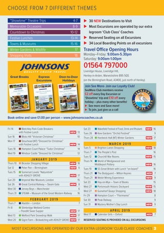 CHOOSE FROM 7 DIFFERENT THEMES
“Showtime” Theatre Trips 4-7
Memorable Occasions 8-9
Countdown to Christmas 10-12
Festive Lunches 13-14
Towns & Museums 15-16
Winter Gardens & Wildlife 17
Shopping Visits 18
Fri 14 Ⅲ Bletchley Park Code Breakers
with Festive Lunch 13
Sun 16 Ⅲ Blists Hill “Victorian Christmas” 10
Mon 17 Ⅲ Stourhead (NT) “Dressed for Christmas”
with Festive Lunch 14
Tues 18 Ⅲ Hampton Court Palace “Tudor Christmas” 14
Wed 19 Ⅲ Windsor Castle “Dressed for Christmas” 12
J A N U A R Y 2 0 1 9
Thurs 10 Ⅲ Bicester Shopping Village 18
Sat 12 Ⅲ Peter Pan – Birmingham 6
Tues 15 Ⅲ Somerset Levels “Naturetrek”
with ASHLEY GROVE 17
Sun 20 Ⅲ Imperial War Museum, London 15
Sat 26 Ⅲ Great Central Railway – Steam Gala 8
Wed 30 Ⅲ Jersey Boys – Manchester 6
Thurs 31 Ⅲ STEAM – Museum of the Great Western Railway 16
F E B R U A R Y 2 0 1 9
Thurs 7 Ⅲ Aladdin – London 7
Fri 8 Ⅲ Slimbridge Wetland Centre
– Floodlit Swan Supper 17
Wed 13 Ⅲ Welford Park Snowdrop Walk 17
Wed 20 Ⅲ Gigrin Farm – Birdwatching with ASHLEY GROVE 17
NEW
NEW
NEW
NEW
NEW
NEW
NEW
NEW
NEW
MOST EXCURSIONS ARE OPERATED BY OUR EXTRA LEGROOM ‘CLUB CLASS’ COACHES 3
Sat 23 Ⅲ Wakefield Festival of Food, Drink and Rhubarb 16
Tues 26 Ⅲ Kew Gardens “Orchid Festival” 9
Thurs 28 Ⅲ Hardwick Hall (NT) Winter Gardens 17
M A R C H 2 0 1 9
Tues 5 Ⅲ Brighton Lanes Shopping 18
Thurs 7 Ⅲ The People’s Post 16
Tues 12 Ⅲ Churchill War Rooms 15
Thurs 14 Ⅲ World of Wedgewood and
Middleport Pottery 16
Tues 19 Ⅲ SS Great Britain with Lunch “on-board” 16
Thurs 21 Ⅲ The Bodyguard – Milton Keynes 7
Thurs 21 Ⅲ Welsh Mining Experience 9
Sat 23 Ⅲ Hay-on-Wye – Town of Books 15
Wed 27 Ⅲ Portsmouth Historic Dockyard 15
Wed 27 Ⅲ Gunwharf Quays Shopping 18
Fri 29 Ⅲ Hampton Court – “Florimania” 8
Sat 30 Ⅲ Peak Railway 9
Sun 31 Ⅲ Mystery Mother’s Day Lunch 9
A P R I L 2 0 1 9
Wed 17 Ⅲ Calendar Girls – Oxford 7
RESERVED SEATING IS PROVIDED ON ALL EXCURSIONS
NEW
NEW
NEW
NEW
NEW
NEW
NEW
NEW
NEW
NEW
NEW
Book online and save £1.00 per person – www.johnsonscoaches.co.uk
Great Breaks Express
Excursions
Door-to-Door
Holidays
Join See More- Join our Loyalty Club!
SeeMore Club members receive
£2 oﬀ every Day Excursion or
‘Showtime’ trip and £10 oﬀ every
holiday – plus many other beneﬁts!
u See more and Save more!
u To join, just give us a call
u 30 NEW Destinations to Visit
u Most Excursions are operated by our extra
legroom ‘Club Class’ Coaches
u Reserved Seating on all Excursions
u 34 Local Boarding Points on all excursions
Travel Oﬃce Opening Hours
Monday–Friday: 9.00am-5.30pm
Saturday: 9.00am-1.00pm
01564 797000
Liveridge House, Liveridge Hill,
Henley-in-Arden, Warwickshire B95 5QS
(on the Birmingham Road, A3400, just north of Henley)
 