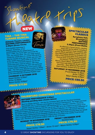 TINA – THE TINA
TURNER MUSICAL
Aldwych Theatre, London
MATINEE PERFORMANCE
2.30pm (Dress Circle)
From humble beginnings in
Nutbush, Tennessee, to her
transformation into the global Queen of
Rock ‘n’ Roll, Tina Turner didn’t just break the
rules, she rewrote them. This new stage musical
reveals the untold story of a woman who dared to
defy the bounds of her age, gender and race. One
of the world’s best-selling artists of all time, Tina
Turner has won 11 Grammy Awards and her live
shows have been seen by millions, with more
concert tickets sold than any other solo performer
in music history. Featuring her much loved songs,
TINA – The Tina Turner Musical is written by Olivier
Award-winning playwright Katori Hall and directed
by the internationally acclaimed Phyllida Lloyd.
THURSDAY 4 OCTOBER 2018
Depart Henley: 8.30am*
Arrive: 12.00pm*
Return Henley: 9.00pm*
PRICE: £77.50
THURSFORD CHRISTMAS SPECTACULAR
MATINEE PERFORMANCE 2.00pm
(Seating pending date chosen below)
Back by popular demand – Get into the Christmas Spirit with the Thursford Christmas
Spectacular! This is a fabulous extravaganza of seasonal entertainment. The largest and most
popular Christmas show in England with dazzling dancers, beautiful costumes, Christmas
songs, carols and singing and dancing from the cast of over 100, set in the magical surroundings of the
mechanical Organs and fairground Carousels of the Thursford Collection. It’s a fast moving celebration of
the festive season featuring a mix of both seasonal and year round favourites with famous and much
loved chart toppers being performed alongside traditional carols. Word of this amazing show has spread
and it is now generally recognised as being the largest show of its kind in the country, if not Europe.
Please note: Thursford will not permit children under the age of 8 years.
MONDAY 19 NOVEMBER 2018 FRIDAY 7 DECEMBER 2018
Deluxe Raised Seats
Standard Seats
PRICE: £79.50
PRICE: £75.50
Depart Henley: 7.30am* • Arrive: 12 noon* • Return Henley: 9.30pm*
SPECTACULAR
CLASSICS
Symphony Hall,
Birmingham
MATINEEPERFORMANCE2.30pm (Front Stalls)An afternoon of great classics, dazzlinglasers and special eﬀects, including astunning 1812 Overture ﬁnale complete withcannon eﬀects and indoor ﬁreworks! Join theCity of Birmingham Symphony Orchestra andchoir as they perform some of the best lovedclassical music of all time including WilliamTell Overture, The Blue Danube Waltz,Nimrod, Ravel’s Bolero, Tchaikovsky’s ﬁnalefrom Swan Lake along with all your promsfavourites – Rule, Britannia! Plus Land ofHope and Glory. A show not to be missed!SATURDAY 10 NOVEMBER 2018Depart Henley: 12.30pm*
Arrive: 1.45pm*Return Henley: 6.15pm*
PRICE: £66.50
“Showtime”
Theatre Trips
NEW
12 GREAT SHOWTIME EXCURSIONS FOR YOU TO ENJOY4
 