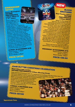 JOHN RUTTER CHRISTMAS CELEBRATION
Royal Albert Hall, LondonMATINEE PERFORMANCE 3.00pm (Rausing Circle)
Enjoy seasonal enchantment within the magniﬁcent surroundings of the Royal Albert Hall. This
impressive setting is a perfect way to start your Christmas festivities and enjoy
sing along carols plus extra special Christmas trimmings. John
Rutter is a presenter, conductor, and composer
extraordinaire: immerse yourself in his wellthought out and exquisite performances as heappears alongside the Royal PhilharmonicOrchestra. Help to raise the roof of the hall and
enjoy this seasonal favourite.
TUESDAY 4 DECEMBER 2018Depart Henley: 8.30am*Arrive: 12.00pm*Return Henley: 9.00pm*
PRICE: £67.50
BIRMINGHAM
TATTOO
Arena, Birmingham
MATINEE
PERFORMANCE
2.00pm (Block 10
or 11 – lower)
Britain’s biggest indoor
international tattoo with
over 1,000 performers.
Sit back and enjoy this
breath-taking 3 hour spectacular,
bringing together marching bands and
exciting displays including the RNRMC Field
Gun Competition, the United Kingdom Disco
Display Team and the Parade of Massed
Standards. The event would not be
complete without the popular Closing
Ceremony which will feature the Royal Air
Force Cosford Queen’s Colour and Escort,
the traditional Land of Hope and Glory, the
Evening Hymn and the Lone Piper. Whether
you prefer the spectacle of the international
marching bands, the thrills of the exciting
displays, or the pomp and pageantry of the
spectacular Grand Finale, this annual event
is starting to prove very popular!
SUNDAY 25 NOVEMBER 2018
Depart Henley: 11.30am*
Arrive: 12.45pm*
Return Henley: 6.45pm*
PRICE: £47.50
BLOOD
BROTHERSNew Theatre, Oxford
MATINEEPERFORMANCE2.30pm (Stalls)Written by Willy Russell, thelegendary Blood Brothers tells thecaptivating and moving tale of twins who,
separated at birth, grow up on opposite sides ofthe tracks, only to meet again with fateful
consequences. Few musicals have received quitesuch acclaim as this multi-award winningmusical. Bill Kenwright’s production surpassed
10,000 performances in London’s West End, only
one of 3 musicals to ever achieve that milestone.It is aﬀectionately known as “the standing
ovation” musical for obvious reasons! The superb
musical score includes favourites such as Bright
New Day, Marilyn Monroe and the emotional Tell
Me It’s Not True. This is an opportunity to see the
show whether it’s your ﬁrst time or if you wouldlove to see it again….*Please note that the seats are positioned
approximately 7 steps down from the foyer with
a handrailWEDNESDAY 28 NOVEMBER 2018Depart Henley: 11.00am*Arrive: 12.45pm*Return Henley: 7.00pm*
PRICE: £59.50
NEW
WWW.JOHNSONSCOACHES.CO.UK 5
*Approximate Times
 