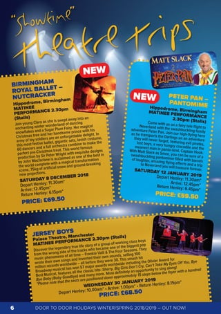 BIRMINGHAM
ROYAL BALLET –
NUTCRACKER
Hippodrome, Birmingham
MATINEE
PERFORMANCE 2.30pm
(Stalls)
Join young Clara as she is swept away into an
enchanting winter wonderland of dancing
snowﬂakes and a Sugar Plum Fairy. Her magical
Christmas tree and her handsome prince with his
army of toy soldiers are an unforgettable delight. In
this most festive ballet, gigantic sets, lavish costume,
60 dancers and a full orchestra combine to make the
perfect pre-Christmas treat. This world famous
production by Sir Peter Wright with exquisite designs
by John Macfarlane is acclaimed as one of the best in
the world complete with a magical transformation
scene, 75kg of artiﬁcial snow and ground-breaking
new projections.
SATURDAY 8 DECEMBER 2018
Depart Henley: 11.30am*
Arrive: 12.45pm*
Return Henley: 6.15pm*
PRICE: £69.50
JERSEY BOYS
Palace Theatre, Manchester
MATINEE PERFORMANCE 2.30pm (Stalls)
Discover the legendary true life story of a group of working class boys
from the wrong side of the tracks who became one of the biggest pop
music phenomena of all time – Frankie Valli & The Four Seasons. They
wrote their own songs and invented their own sounds, selling 100
million records worldwide – all before they were 30. This smash hit
Broadway musical has won 57 major awards worldwide including the Olivier Award for
Best Musical, features all the classic hits: Sherry, Big Girls Don’t Cry, Can’t Take My Eyes Oﬀ You, Bye
Bye Baby (Baby Goodbye) and many more. Most deﬁnitely an opportunity to sing along!
*Please note that the seats are positioned down approximately 15 steps below the foyer with a handrail
WEDNESDAY 30 JANUARY 2019
Depart Henley: 10.00am* • Arrive: 1.00pm* • Return Henley: 8.15pm*
PRICE: £68.50
PETER PAN –
PANTOMIMEHippodrome, BirminghamMATINEE PERFORMANCE2.30pm (Stalls)Come with us on a fairy tale ﬂight toNeverland with the swashbuckling familyadventure Peter Pan. Join our high-ﬂying heroas he transports the Darlings on an adventurethey will never forget, featuring evil pirates,lost boys, a very hungry crocodile and themeanest man in panto-land, Captain Hook.
With Matt Slack as Smee, you can be sure of aswashbuckling pantomime ﬁlled with barrelsof laughter, amazing ﬂying eﬀects and a tripto Neverland you will treasure forever.SATURDAY 12 JANUARY 2019Depart Henley: 11.30am*Arrive: 12.45pm*Return Henley: 6.45pm*
PRICE: £59.50
NEW
DOOR TO DOOR HOLIDAYS WINTER/SPRING 2018/2019 – OUT NOW!6
© Bill Cooper
NEW
“Showtime”
Theatre Trips
 