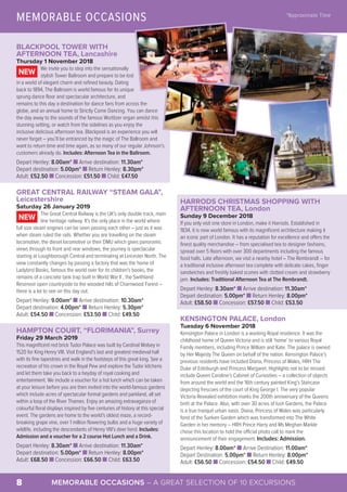 MEMORABLE OCCASIONS – A GREAT SELECTION OF 10 EXCURSIONS8
BLACKPOOL TOWER WITH
AFTERNOON TEA, Lancashire
Thursday 1 November 2018
We invite you to step into the sensationally
stylish Tower Ballroom and prepare to be lost
in a world of elegant charm and refined beauty. Dating
back to 1894, The Ballroom is world famous for its unique
sprung dance floor and spectacular architecture, and
remains to this day a destination for dance fans from across the
globe, and an annual home to Strictly Come Dancing. You can dance
the day away to the sounds of the famous Wurlitzer organ amidst this
stunning setting, or watch from the sidelines as you enjoy the
inclusive delicious afternoon tea. Blackpool is an experience you will
never forget – you’ll be entranced by the magic of The Ballroom and
want to return time and time again, as so many of our regular Johnson’s
customers already do. Includes: Afternoon Tea in the Ballroom.
Depart Henley: 8.00am* n Arrive destination: 11.30am*
Depart destination: 5.00pm* n Return Henley: 8.30pm*
Adult: £52.50 n Concession: £51.50 n Child: £47.50
GREAT CENTRAL RAILWAY “STEAM GALA”,
Leicestershire
Saturday 26 January 2019
The Great Central Railway is the UK's only double track, main
line heritage railway. It's the only place in the world where
full size steam engines can be seen passing each other – just as it was
when steam ruled the rails. Whether you are travelling on the steam
locomotive, the diesel locomotive or their DMU which gives panoramic
views through its front and rear windows, the journey is spectacular
starting at Loughborough Central and terminating at Leicester North. The
view constantly changes by passing a factory that was the home of
Ladybird Books, famous the world over for its children's books, the
remains of a concrete tank trap built in World War II , the Swithland
Reservoir open countryside to the wooded hills of Charnwood Forest –
there is a lot to see on this day out.
Depart Henley: 9.00am* n Arrive destination: 10.30am*
Depart destination: 4.00pm* n Return Henley: 5.30pm*
Adult: £54.50 n Concession: £53.50 n Child: £49.50
HAMPTON COURT, “FLORIMANIA”, Surrey
Friday 29 March 2019
This magnificent red brick Tudor Palace was built by Cardinal Wolsey in
1520 for King Henry VIII. Visit England’s last and greatest medieval hall
with its fine tapestries and walk in the footsteps of this great king. See a
recreation of his crown in the Royal Pew and explore the Tudor kitchens
and let them take you back to a heyday of royal cooking and
entertainment. We include a voucher for a hot lunch which can be taken
at your leisure before you are then invited into the world-famous gardens
which include acres of spectacular formal gardens and parkland, all set
within a loop of the River Thames. Enjoy an amazing extravaganza of
colourful floral displays inspired by five centuries of history at this special
event. The gardens are home to the world’s oldest maze, a record-
breaking grape vine, over 1 million flowering bulbs and a huge variety of
wildlife, including the descendants of Henry VIII’s deer herd. Includes:
Admission and a voucher for a 2 course Hot Lunch and a Drink.
Depart Henley: 8.30am* n Arrive destination: 11.30am*
Depart destination: 5.00pm* n Return Henley: 8.00pm*
Adult: £68.50 n Concession: £66.50 n Child: £63.50
NEW
NEW
MEMORABLE OCCASIONS *Approximate Time
©VisitBritain – Jason Knott
©VisitBritain – Juliet White
© Flickr – Tony Hisgett
©VisitBritainImages–HistoricRoyalPalaces
©HistoricRoyalPalaces
HARRODS CHRISTMAS SHOPPING WITH
AFTERNOON TEA, London
Sunday 9 December 2018
If you only visit one store in London, make it Harrods. Established in
1834, it is now world famous with its magnificent architecture making it
an iconic part of London. It has a reputation for excellence and offers the
finest quality merchandise – from specialised tea to designer fashions,
spread over 5 floors with over 300 departments including the famous
food halls. Late afternoon, we visit a nearby hotel – The Rembrandt – for
a traditional inclusive afternoon tea complete with delicate cakes, finger
sandwiches and freshly baked scones with clotted cream and strawberry
jam. Includes: Traditional Afternoon Tea at The Rembrandt.
Depart Henley: 8.30am* n Arrive destination: 11.30am*
Depart destination: 5.00pm* n Return Henley: 8.00pm*
Adult: £58.50 n Concession: £57.50 n Child: £53.50
KENSINGTON PALACE, London
Tuesday 6 November 2018
Kensington Palace in London is a working Royal residence. It was the
childhood home of Queen Victoria and is still ‘home’ to various Royal
Family members, including Prince William and Kate. The palace is owned
by Her Majesty The Queen on behalf of the nation. Kensington Palace’s
previous residents have included Diana, Princess of Wales, HRH The
Duke of Edinburgh and Princess Margaret. Highlights not to be missed
include Queen Caroline’s Cabinet of Curiosities – a collection of objects
from around the world and the 16th century painted King’s Staircase
depicting frescoes of the court of King George I. The very popular
Victoria Revealed exhibition marks the 200th anniversary of the Queens
birth at the Palace. Also, with over 30 acres of lush Gardens, the Palace
is a true tranquil urban oasis. Diana, Princess of Wales was particularly
fond of the Sunken Garden which was transformed into The White
Garden in her memory – HRH Prince Harry and Ms Meghan Markle
chose this location to hold the official photo call to mark the
announcement of their engagement. Includes: Admission.
Depart Henley: 8.00am* n Arrive Destination: 11.00am*
Depart Destination: 5.00pm* n Return Henley: 8.00pm*
Adult: £56.50 n Concession: £54.50 n Child: £49.50
 