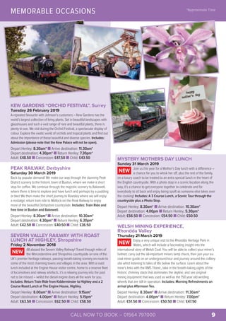 MEMORABLE OCCASIONS *Approximate Time
© Flickr – James Petts
KEW GARDENS “ORCHID FESTIVAL”, Surrey
Tuesday 26 February 2019
A repeated favourite with Johnson’s customers – Kew Gardens has the
world’s largest collection of living plants. Set in beautiful landscapes with
glasshouses and such a vast range of rare and beautiful plants, there is
plenty to see. We visit during the Orchid Festival, a spectacular display of
colour. Explore the exotic world of orchids and tropical plants and find out
about the importance of these beautiful and diverse species. Includes:
Admission (please note that the Kew Palace will not be open).
Depart Henley: 8.30am* n Arrive destination: 11.30am*
Depart destination: 4.30pm* n Return Henley: 7.30pm*
Adult: £48.50 n Concession: £47.50 n Child: £43.50
PEAK RAILWAY, Derbyshire
Saturday 30 March 2019
Back by popular demand! We make our way through the stunning Peak
District scenery to the historic town of Buxton, where we make a short
stop for coffee. We continue through the majestic scenery to Bakewell,
where there is time to explore and have lunch and perhaps try a pudding
or two! We then make the short journey to Rowsley where we will enjoy
a nostalgic return train ride to Matlock on the Peak Railway to enjoy
more of the beautiful Derbyshire countryside. Includes: Train Ride and
free time in Buxton and Bakewell.
Depart Henley: 8.30am* n Arrive destination: 10.30am*
Depart destination: 4.30pm* n Return Henley: 6.30pm*
Adult: £42.50 n Concession: £40.50 n Child: £36.50
SEVERN VALLEY RAILWAY WITH ROAST
LUNCH AT HIGHLEY, Shropshire
Friday 2 November 2018
All aboard the Severn Valley Railway! Travel through miles of
the Worcestershire and Shropshire countryside on one of the
UK’s premier heritage railways, passing breath-taking scenery en-route to
some of the most charming towns and villages in the area. With a roast
lunch included at the Engine House visitor centre, home to a reserve fleet
of locomotives and railway artefacts, it’s a relaxing journey into the past
not to be missed – whilst the diesel engine does all the work for you.
Includes: Return Train Ride from Kidderminster to Highley and a 2
Course Roast Lunch at The Engine House, Highley.
Depart Henley: 8.00am* n Arrive destination: 9.15am*
Depart destination: 4.00pm* n Return Henley: 5.15pm*
Adult: £63.50 n Concession: £62.50 n Child: £58.50
NEW
MYSTERY MOTHERS DAY LUNCH
Sunday 31 March 2019
Join us this year for a Mother’s Day lunch with a difference –
a chance for you to whisk her off, plus the rest of the family,
on a luxury coach to be treated to an extra special lunch in the heart of
the English countryside. With a photo stop in a scenic location along the
way, it’s a chance to get everyone together to celebrate and for
everybody to sit back and enjoy being spoilt as someone else takes over
the cooking! Includes: A 3 Course Lunch, a Scenic Tour through the
countryside plus a Photo Stop.
Depart Henley: 8.30am* n Arrive destination: 10.30am*
Depart destination: 4.00pm n Return Henley: 5.30pm*
Adult: £56.50 n Concession: £54.50 n Child: £50.50
WELSH MINING EXPERIENCE,
Rhondda Valley
Thursday 21 March 2019
Enjoy a very unique visit to the Rhondda Heritage Park in
Wales, which will include a fascinating insight into the
international story of Welsh Coal. You will be able to collect your miner’s
helmet, carry out the all-important miners lamp check, then join your ex-
coal miner guide on an underground tour and journey around the colliery
site whist listening to tales of life below the surface. Learn about the
mine’s links with the RMS Titanic, take in the breath-taking sights of the
historic chimney stack that dominates the skyline, and see original
mining equipment that was used as well as the 150 year old winding
wheels that are still in operation. Includes: Morning Refreshments on
arrival plus Afternoon Tea.
Depart Henley: 8.30am* n Arrive destination: 11.30am*
Depart destination: 4.00pm* n Return Henley: 7.00pm*
Adult: £51.50 n Concession: £50.50 n Child: £47.50
NEW
NEW
© www.geograph.org.uk – Richard Vince
CALL NOW TO BOOK – 01564 797000 9
 