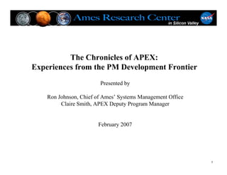 The Chronicles of APEX:
Experiences from the PM Development Frontier
                        Presented by

    Ron Johnson, Chief of Ames’ Systems Management Office
         Claire Smith, APEX Deputy Program Manager


                       February 2007




                                                            1
 