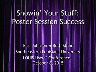 Showin’ Your Stuff:
Poster Session Success
Eric Johnson & Beth Stahr
Southeastern Louisiana University
LOUIS Users’ Conference –
October 8, 2015
 