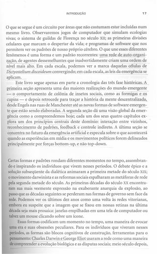 INTRODUÇÃO                                 17



o que se segue é um   circuito por áreas que não costumam estar incluídas num
mesmo livro. Observaremos jogos de computador que simulam ecologias
vivas; o sistema de guildas de Florença no século XII; as primeiras divisões
celulares que marcam o despertar da vida; e programas de software que nos
permitem ver os padrões de nosso próprio cérebro. O que une esses diferentes
fenômenos é uma forma e um padrão recorrentes: ~ma rede de auto-organi-
zação, de agentes dessemelhantes que inadvertidamente criam uma ordem de
nível mais alto. Em cada escala, podemos ver a marca daquelas células de
Dictyostelium discoideum convergindo; em cada escala, as leis da emergência se
aplicam,
      Este livro segue apenas em parte a cronologia das três fase históricas. A ,
primeira seção apresenta uma das maiores realizações do mundo emergente
- o comportamento de colônia de insetos sociais, como as formigas e os
 cupins - e depois retrocede para traçar a história da mente descentralizada,
 desde Engels nas ruas de Manchester até as novas formas de software emergen-
~e que estão sendo elaboradas. A segunda seção dá uma visão global da emer-
 gência como a compreendemos hoje; cada um dos seus quatro capítulos ex-
 plora um dos princípios centrais deste domínio: interação entre vizinhos,
 reconhecimento de padrões, feedback e controle indireto. A última seção se
 concentra no futuro da emergência artificial e especula sobre o que acontecerá
 quando as experiências em mídia e os movimentos políticos forem delineados
 principalmente por forças bottom-up, e não top-down.



 Certas formas e padrões rondam diferentes momentos no tempo, assombran-
 do e inspirando os indivíduos que vivem nesses períodos. O debate épico e a
 solução subseqüente da dialética animaram a primeira metade do século XIX;
 o movimento darwinista e as reformas sociais espalharam as metáforas de rede
 pela segunda metade do século. As primeiras décadas do século XX encontra-
 ram sua mais veemente expressão na exuberante anarquia da explosão, ao
 passo que as décadas seguintes se perderam nas formas de governo sem face da
 rede. Podemos ver os últimos dez anos como uma volta às redes vitorianas,
 embora eu suspeite que a imagem que se fixou em nossas retinas na última
 década seja mais prosaica: janelas empilhadas em uma tela de computador ou
  talvezum mouse clicando sobre um ícone.
       Essas formas codificam um momento no tempo, uma maneira de evocar
  uma era e suas obsessões peculiares. Para os indivíduos que viveram nesses
  períodos, as formas são blocos cognitivos de construção, ferramentas para o
  pensamento: Charles Darwin e George Eliot usaram a rede como uma maneira
  de compreender a evolução biológica e a;-disputas sociais; meio século depois,
 