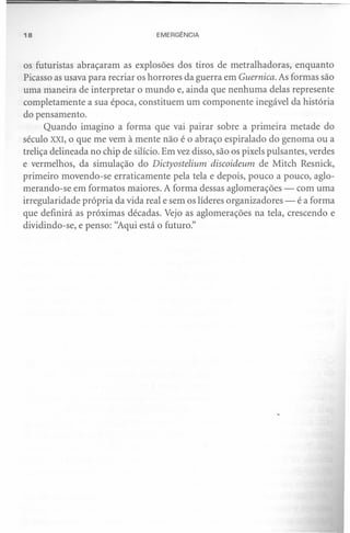 18                                 EMERGÊNCIA



os futuristas abraçaram as explosões dos tiros de metralhadoras, enquanto
Picasso as usava para recriar os horrores da guerra em Guernica. As formas são
uma maneira de interpretar o mundo e, ainda que nenhuma delas represente
completamente a sua época, constituem um componente inegável da história
do pensamento.
      Quando imagino a forma que vai pairar sobre a primeira metade do
século XXI, o que me vem à mente não é o abraço espiralado do genoma ou a
treliça delineada no chip de silício. Em vez disso, são os pixels pulsantes, verdes
e vermelhos, da simulação do Dictyostelium discoideum de Mitch Resnick,
primeiro movendo-se erraticamente pela tela e depois, pouco a pouco, aglo-
merando-se em formatos maiores. A forma dessas aglomerações - com uma
irregularidade própria da vida real e sem os líderes organizadores - é a forma
que definirá as próximas décadas. Vejo as aglomerações na tela, crescendo e
dividindo-se, e penso: "Aqui está o futuro."
 