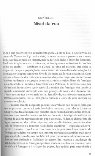 CAPíTULO 2

                           Nível da rua




Diga o que quiser sobre o aquecimento global, a Mona Lisa, a Apollo 9 ou os
canais de Veneza - à primeira vista, os seres humanos parecem ser a mais
bem-sucedida espécie do planeta, mas há fortes indícios a favor das formigas.
Medindo simplesmente em números, as formigas - e outros insetos sociais
como os cupins - dominam o planeta de uma tal maneira que deixa a
impressão de que a população humana foi um ato secundário da evolução. As
formigas e os cupins compõem 30% da biomassa da floresta amazônica. Com
aproximadamente dez mil espécies conhecidas, as formigas rivalizam com os
homens modernos a ocupação de terras: as únicas regiões livres de formigas
 são a Antártida, a Islândia, a Groenlândia e a Polinésia. E, embora elas ainda
 não tenham inventado o spray aerossol, a espécie das formigas tem um forte
 impacto ambiental, movendo enormes pedaços de solo e distribuindo nu-
 trientes mesmo nos meios mais hostis. Sem dúvida, elas não possuem nossos
 cérebros avançados, mas a inteligência humana é somente uma medida do
 sucessoda evolução.
       Tudo isso levanta a seguinte questão: se a evolução não dotou as formigas
  com os poderes computacionais do cérebro humano, como elas se tornaram
  uma presença tão dominante no planeta? Embora não haja uma única explica-
  ção para o sucesso dos insetos sociais, certamente a inteligência coletiva do
  sistema da colônia representou um papel essencial. Podemos chamar isto de
  lógicado enxame: dez mil formigas - cada uma limitada ao escasso vocabu-
  lário de feromônio e a mínimas habilidades cognitivas - engajadas coletiva-
   mente em resolver problemas com nuances e imprevistos. Uma colônia de
   formigascortadeiras no campo não somente averiguará o caminho mais curto
   para a fonte de comida, mas também irá priorizar as fontes de alimento, com
   base em sua distância e facilidade de acesso. Em resposta a mudanças de
   condiçõesexternas, as formigas operárias mudam suas tarefas, da construção
   de ninhos à forragem e à criação das pupas. Sua aptidão para engenharia e

                                                                             53
 