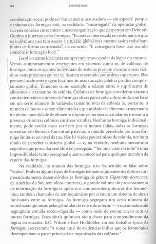 54                               EMERGÊNCIA



coordenação social pode ser francamente assustadora - em especial porque
nenhuma das formigas está, na realidade, "encarregada" da operação global.
Foi esta conexão entre micro e macroorganização que despertou em Deborah
Gordon o interesse pelas formigas. "Eu estava interessada em sistemas em que
os indivíduos não têm acesso à situação global mas mesmo assim trabalham
juntos de forma coordenada", ela comenta. "E conseguem fazer isso usando
somente informação locaL"
      Local é o termo idf21 para compreendermos o poder da lógica do enxame.
Vemos comportamentos emergentes em sistemas como os de colônias de
formigas, onde os agent~s individuais do sistema prestam atenção a seus vizi-
nhos mais próximos em vez de ficarem esperando por ordens superiores. Eles
pensam localmente e agem localmente, mas sua ação coletiva produz compor-
tamento global. Tomemos como exemplo a relação entre o suprimento de
alimentos e o tamanho da colônia. Colônias de formigas cortadeiras ajustam
constantemente o número de formigas ativas para a coleta de comida com base
em um certo número de variáveis: tamanho total da colônia (e, portanto, o
número de bocas a serem alimentadas); quantidade de alimento armazenado
no ninho; quantidade de alimento disponível na área circundante; e mesmo a
presença de outras colônias em áreas vizinhas. Nenhuma formiga, individual-
mente, pode avaliar essas variáveis por si mesma (aliás, todas as formigas
operárias são fêmeas). Em outras palavras, o mundo percebido por uma for-
miga limita-se ao nível da rua. Não há visões panorâmicas da colônia, nenhum
modo de perceber o sistema global - e, na verdade, nenhum mecanismo
cognitivo que possa dar sentido a tal percepção. "Ter uma visão do todo" é uma
impossibilidade tanto perceptual quanto conceitual para qualquer membro da
espécie das formigas.
       Na realidade, no mundo das formigas, não faz sentido se falar sobre
"visões". Embora alguns tipos de formigas tenham equipamentos ópticos sur-
preendentemente desenvolvidos (a formiga de gênero Gigantiops destructor,
 da América do Sul, tem olhos enormes), o grande volume do processamento
 de informação da formiga se apóia nos componentes químicos dos feromô-
 nios, também chamados de semioquímicos por criarem um sistema de sinais
 funcionais entre as formigas. As formigas segregam um certo número de
 substâncias químicas pelas glândulas do reto e do esterno - e ocasionalmente
 regurgitam comida recém-digerida - como meio de comunicação com as
 outras formigas. Esses sinais químicos são a chave para o entendimento da
 lógica do enxame. E.O. Wilson e Bert Holldobler, em seu trabalho épico, As
formigas, escreveram: "A soma atual de evidências indica que os feromônios
 desempenham o papel principal na organização das colônias."
 