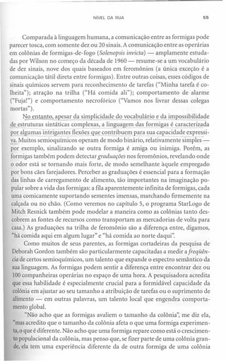 NíVEL DA RUA                                 55




       Comparada à linguagem humana, a comunicação entre as formigas pode
parecer tosca, com somente dez ou 20 sinais. A comunicação entre as operárias
em colônias de formigas-de-fogo (Solenopsis invicta) - amplamente estuda-
das por Wilson no começo da década de 1960 - resume-se a um vocabulário
de dez sinais, nove dos quais baseados em feromônios (a única exceção é a
comunicação tátil direta entre formigas). Entre outras coisas, esses códigos de
sinais químicos servem para reconhecimento de tarefas ("Minha tarefa é co-
lheita"); atração na trilha ("Há comida ali"); comportamento de alarme
("Fuja!") e comportamento necrofórico ("Vamos nos livrar dessas colegas
mortas").
       No entanto, a esar da sim licidade do vocabulário e da impossibilidade
de estruturas sintáticas complexas, a linguagem das formigas é caracterizada
por algumas intrigantes flexões que contribuem para sua capacidade expressi-
va. Muitos semioquímicos operam de modo binário, relativamente simples"-
por exemplo, sinalizando se outra formiga é amiga ou inimiga. Porém, as
 formigas também podem detectar graduações nos feromônios, revelando onde
 o odor está se tornando mais forte, de modo semelhante àquele empregado
 por bons cães farejadores. Perceber as graduações é essencial para a formação
 das linhas de carregamento de alimento, tão importantes na imaginação po-
 pular sobre a vida das formigas: a fila aparentemente infinita de formigas, cada
 uma comicamente suportando sementes imensas, marchando firmemente na
 calçada ou no chão. (Como veremos no capítulo 5, o programa StarLogo de
 Mitch Resnick também pode modelar a maneira como as colônias tanto des-
 cobrem as fontes de recursos como transportam as mercadorias de volta para
 casa.) As graduações na trilha de feromônio são a diferença entre, digamos,
  "há comida aqui em algum lugar" e "há comida ao norte daqui".
        Como muitos de seus parentes, as formigas cortadeiras da pesquisa de
  Deborah Gordon também são particularmente capacitadas a medir a freqüên-
  cia de certos semioquímicos, um talento que expande o espectro semântico da
  sua linguagem. As formigas podem sentir a diferença entre encontrar dez ou
  100companheiras operárias no espaço de uma hora. A pesquisadora acredita
  que essa habilidade é especialmente crucial para a formidável capacidade da
  colônia em ajustar ao seu tamanho a atribuição de tarefas ou o suprimento de
  alimento - em outras palavras, um talento local que engendra comporta-
  mento global.
        "Não acho que as formigas avaliem o tamanho da colônia", me diz ela,
   "mas acredito que o tamanho da colônia afeta o que uma formiga experimen-
   ta,o que é diferente. Não acho que uma formiga repare como está o crescimen-
   to populacional da colônia, mas penso que, se fizer parte de uma colônia gran-
   de, ela tem uma experiência diferente da de outra formiga de uma colônia
 