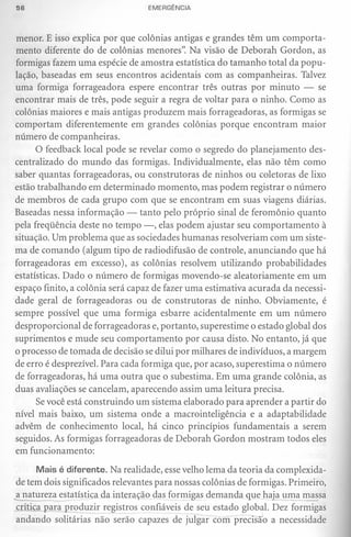 56                               EMERGÊNCIA



menor. E isso explica por que colônias antigas e grandes têm um comporta-
mento diferente do de colônias menores". Na visão de Deborah Gordon, as
formigas fazem uma espécie de amostra estatística do tamanho total da popu-
lação, baseadas em seus encontros acidentais com as companheiras. Talvez
uma formiga forrageadora espere encontrar três outras por minuto - se
encontrar mais de três, pode seguir a regra de voltar para o ninho. Como as
colônias maiores e mais antigas produzem mais forrageadoras, as formigas se
comportam diferentemente em grandes colônias porque encontram maior
número de companheiras.
      O feedback local pode se revelar como o segredo do planejamento des-
centralizado do mundo das formigas. Individualmente, elas não têm como
saber quantas forrageadoras, ou construtoras de ninhos ou coletoras de lixo
estão trabalhando em determinado momento, mas podem registrar o número
de membros de cada grupo com que se encontram em suas viagens diárias.
Baseadas nessa informação - tanto pelo próprio sinal de feromônio quanto
pela freqüência deste no tempo -, elas podem ajustar seu comportamento à
situação. Um problema que as sociedades humanas resolveriam com um siste-
ma de comando (algum tipo de radiodifusão de controle, anunciando que há
forrageadoras em excesso), as colônias resolvem utilizando probabilidades
estatísticas. Dado o número de formigas movendo-se aleatoriamente em um
espaço finito, a colônia será capaz de fazer uma estimativa acurada da necessi-
dade geral de forrageadoras ou de construtoras de ninho. Obviamente, é
sempre possível que uma formiga esbarre acidentalmente em um número
desproporcional de forrageadoras e, portanto, superestime o estado global dos
suprimentos e mude seu comportamento por causa disto. No entanto, já que
o processo de tomada de decisão se dilui por milhares de indivíduos, a margem
de erro é desprezível. Para cada formiga que, por acaso, superestima o número
de forrageadoras, há uma outra que o subestima. Em uma grande colônia, as
duas avaliações se cancelam, aparecendo assim uma leitura precisa.
      Se você está construindo um sistema elaborado para aprender a partir do
nível mais baixo, um sistema onde a macrointeligência e a adaptabilidade
advêm de conhecimento local, há cinco princípios fundamentais a serem
seguidos. As formigas forrageadoras de Deborah Gordon mostram todos eles
em funcionamento:

      Mais é diferente. Na realidade, esse velho lema da teoria da complexida-
de tem dois significados relevantes para nossas colônias de formigas. Primeiro,
a natur~~ estatística da interação das formigas demanda que haja uf!.1amassa
crítica para produzir registros confiáveis de seu estado global. Dez formigas
andando solitárias não serão capazes de julgar com precisão a necessidade
 
