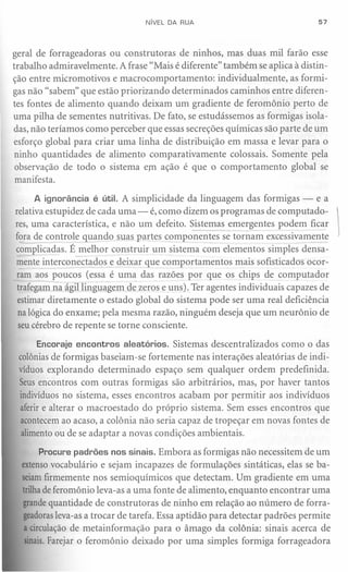 NíVEL DA RUA                                57




geral de forrageadoras ou construtoras de ninhos, mas duas mil farão esse
trabalho admiravelmente. A frase «Mais é diferente" também se aplica à distin-
ção entre micromotivos e macrocomportamento:       individualmente, as formi-
gas não «sabem" que estão priorizando determinados caminhos entre diferen-
tes fontes de alimento quando deixam um gradiente de feromônio perto de
uma pilha de sementes nutritivas. De fato, se estudássemos as formigas isola-
das, não teríamos como perceber que essas secreções químicas são parte de um
esforço global para criar uma linha de distribuição em massa e levar para o
 ninho quantidades de alimento comparativamente colossais. Somente pela
 observação de todo o sistema em ação é que o comportamento global se
 manifesta.

      A ignorância é útil. A simplicidade da linguagem das formigas - e a
relativa estupidez de cada uma - é, como dizem os programas de computado-       
res, uma característica, e não um defeito. Sistemas emergentes podem ficar
fora de controle quando suas partes componentes se tornam excessivamente
complicadas. É melhor construir um sistema com elementos simples densa-
mente interconectados e deixar que comportamentos mais sofisticados ocor-
ram aos poucos (essa é uma das razões por que os chips de computador
 trafegam na ágil linguagem de zeros e uns). Ter agentes individuais capazes de
 estimar diretamente o estado global do sistema pode ser uma real deficiência
 na lógica do enxame; pela mesma razão, ninguém deseja que um neurônio de
 seu cérebro de repente se torne consciente.

     Encoraje encontros aleatórios. Sistemas descentralizados     como o das
 colônias de formigas baseiam-se fortemente nas interações aleatórias de indi-
 víduos explorando determinado espaço sem qualquer ordem predefinida.
 Seus encontros com outras formigas são arbitrários, mas, por haver tantos
 indivíduos no sistema, esses encontros acabam por permitir aos indivíduos
 aferir e alterar o macroestado do próprio sistema. Sem esses encontros que
 acontecem ao acaso, a colônia não seria capaz de tropeçar em novas fontes de
  alimento ou de se adaptar a novas condições ambientais.

      Procure padrões nos sinais. Embora as formigas não necessitem de um
  extensovocabulário e sejam incapazes de formulações sintáticas, elas se ba-
  seiamfirmemente nos semioquímicos que detectam. Um gradiente em uma
  trilhade feromônio leva-as a uma fonte de alimento, enquanto encontrar uma
  grandequantidade de construtoras de ninho em relação ao número de forra-
  geadorasleva-as a trocar de tarefa. Essa aptidão para detectar padrões permite
  a circulação de metainformação para o âmago da colônia: sinais acerca de
   sinais.Farejar o feromônio deixado por uma simples formiga forrageadora
 