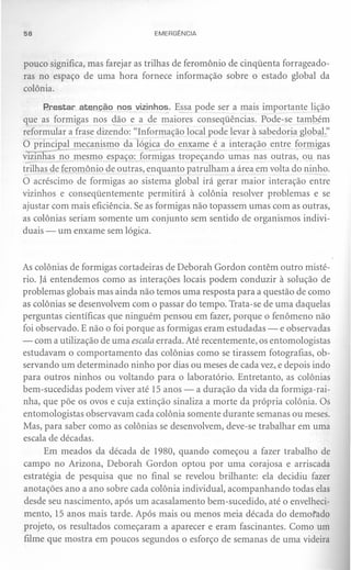 58                               EMERGÊNCIA



pouco significa, mas farejar as trilhas de feromônio de cinqüenta forrageado-
ras no espaço de uma hora fornece informação sobre o estado global da
colônia.

      P.restar atenção nos vizinhos. Essa pode ser a mais importante lição
que as formigas nos dão e a de maiores conseqüências. Pode-se também
reformular a frase dizendo: "Informação local pode levar à sabedoria global."
O principal mecanismo da lógica do enxame é a interação entre formigas
vizinhas no mesmo espaço: formigas tropeçando umas nas outras, ou nas
trilhas de feromônio de outras, enquanto patrulham a área em volta do ninho.
O acréscimo de formigas ao sistema global irá gerar maior interação entre
vizinhos e conseqüentemente permitirá à colônia resolver problemas e se
ajustar com mais eficiência. Se as formigas não topassem umas com as outras,
as colônias seriam somente um conjunto sem sentido de organismos indivi-
duais - um enxame sem lógica.



As colônias de formigas cortadeiras de Deborah Gordon contêm outro misté-
rio. Já entendemos como as interações locais podem conduzir à solução de
problemas globais mas ainda não temos uma resposta para a questão de como
as colônias se desenvolvem com o passar do tempo. Trata-se de uma daquelas
perguntas científicas que ninguém pensou em fazer, porque o fenômeno não
foi observado. E não o foi porque as formigas eram estudadas - e observadas
- com a utilização de uma escala errada. Até recentemente, os entomologistas
estudavam o comportamento das colônias como se tirassem fotografias, ob-
servando um determinado ninho por dias ou meses de cada vez, e depois indo
para outros ninhos ou voltando para o laboratório. Entretanto, as colônias
bem-sucedidas podem viver até 15 anos - a duração da vida da formiga-rai-
nha, que põe os ovos e cuja extinção sinaliza a morte da própria colônia. Os
entomologistas observavam cada colônia somente durante semanas ou meses.
Mas, para saber como as colônias se desenvolvem, deve-se trabalhar em uma
escala de décadas.
      Em meados da década de 1980, quando começou a fazer trabalho de
campo no Arizona, Deborah Gordon optou por uma corajosa e arriscada
estratégia de pesquisa que no final se revelou brilhante: ela decidiu fazer
anotações ano a ano sobre cada colônia individual, acompanhando todas elas
 desde seu nascimento, após um acasalamento bem-sucedido, até o envelheci-
 mento, 15 anos mais tarde. Após mais ou menos meia década do demorado
projeto, os resultados começaram a aparecer e eram fascinantes. Como um
 filme que mostra em poucos segundos o esforço de semanas de uma videira
 