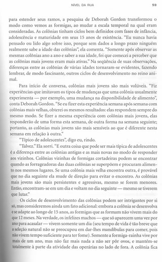 NíVEL DA RUA                                  59




para estender seus ramos, a pesquisa de Deborah Gordon transformou o
modo como vemos as formigas, ao mudar a escala temporal na qual eram
consideradas. As colônias tinham ciclos bem definidos com fases de infância,
adolescência e maturidade em seus 15 anos de existência. "Eu nunca havia
pensado ou lido algo sobre isso, porque sem dados a longo prazo ninguém
realmente sabe a idade das colônias", ela comenta. "Somente após observar as
mesmas colônias ano a ano e saber a sua idade, foi que comecei a perceber que
as colônias mais jovens eram mais ativas." Na seqüência de suas observações,
diferenças entre as colônias de várias idades tornaram-se evidentes, fazendo
lembrar, de modo fascinante, outros ciclos de desenvolvimento no reino ani-
mal.
       Para início de conversa, colônias mais jovens são mais volúveis. "Fiz
experiências que imitavam os tipos de mudanças que uma colônia usualmente
experimenta - por exemplo, uma mudança na disponibilidade de alimento",
conta Deborah Gordon. "Se eu fizer esta experiência semana após semana com
colônias mais velhas, obterei os mesmos resultados: elas respondem sempre do
mesmo modo. Se fizer a mesma experiência com colônias mais jovens, elas
responderão de uma forma esta semana, de outra forma na semana seguinte;
portanto, as colônias mais jovens são mais sensíveis ao que é diferente nesta
semana em relação à outra."
       "Típico de adolescentes", digo eu, rindo.
       "Talvez." Ela sorri. "E outra coisa que pode ser mais típica de adolescentes
é a diferença entre as colônias antigas e as mais novas no modo de responder
 aos vizinhos. Colônias vizinhas de formigas cortadeiras podem se encontrar
 quando as forrageadoras das duas colônias se superpõem e procuram alimen-
 to nos mesmos lugares. Se uma colônia mais velha encontra outra, é provável
 que no dia seguinte ela mude de direção para evitar o encontro. As colônias
 mais jovens são mais persistentes e agressivas, mesmo se forem menores.
 Então, encontram-se em um dia e voltam no dia seguinte - mesmo se tiverem
 que lutar."
        Os ciclos de desenvolvimento das colônias podem ser intrigantes por si
  só,mas consideremos ainda um fato adicional: embora a colônia se desenvolva
  e seadapte ao longo de 15 anos, as formigas que as formam não vivem mais do
  que 12meses. Na verdade, os infelizes machos - que só aparecem uma vez por
  anopara acasalar-vivem        somente um dia (seu tempo de vida é tão breve que
  a seleção natural não se preocupou em dar-Ihes mandíbulas para comer, pois
  não vivem tempo suficiente para ter fome). Somente a formiga-rainha vive por
  mais de um ano, mas não faz mais nada a não ser pôr ovos, e mantém-se
   totalmente à parte da atividade das operárias no lado de fora. A colônia fica
 