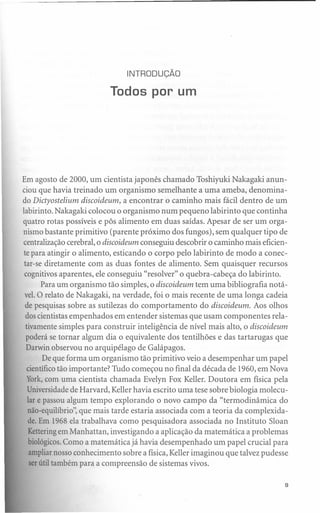 INTRODUÇÃO

                          Todos por um




Em agosto de 2000, um cientista japonês chamado Toshiyuki Nakagaki anun-
ciou que havia treinado um organismo semelhante a uma ameba, denomina-
do Dictyostelium discoideum, a encontrar o caminho mais fácil dentro de um
labirinto. Nakagaki colocou o organismo num pequeno labirinto que continha
quatro rotas possíveis e pôs alimento em duas saídas. Apesar de ser um orga-
nismo bastante primitivo (parente próximo dos fungos), sem qualquer tipo de
centralização cerebral, o discoideum conseguiu descobrir o caminho mais eficien-
 te para atingir o alimento, esticando o corpo pelo labirinto de modo a conec-
 tar-se diretamente com as duas fontes de alimento. Sem quaisquer recursos
 cognitivos aparentes, ele conseguiu "resolver" o quebra-cabeça do labirinto.
        Para um organismo tão simples, o discoideum tem uma bibliografia notá-
 vel. O relato de Nakagaki, na verdade, foi o mais recente de uma longa cadeia
  de pesquisas sobre as sutilezas do comportamento do discoideum. Aos olhos
  dos cientistas empenhados em entender sistemas que usam componentes rela-
  tivamente simples para construir inteligência de nível mais alto, o discoideum
  poderá se tornar algum dia o equivalente dos tentilhões e das tartarugas que
  Darwin observou no arquipélago de Galápagos.
         De que forma um organismo tão primitivo veio a desempenhar um papel
  científico tão importante? Tudo começou no final da década de 1960, em Nova
  York,com uma cientista chamada Evelyn Fox Keller. Doutora em física pela
   Universidade de Harvard, Keller havia escrito uma tese sobre biologia molecu-
   lar e passou algum tempo explorando o novo campo da "termo dinâmica do
   não-equilíbrio", que mais tarde estaria associada com a teoria da complexida-
   de. Em 1968 ela trabalhava como pesquisadora associada no Instituto Sloan
   Ketteringem Manhattan, investigando a aplicação da matemática a problemas
   biológicos.Como a matemática já havia desempenhado um papel crucial para
    ampliar nosso conhecimento sobre a física, Keller imaginou que talvez pudesse
    ser útil também para a compreensão de sistemas vivos.

                                                                                s
 