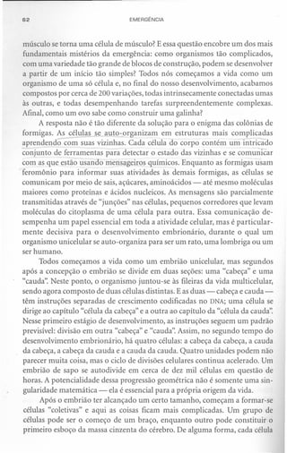 62                                EMERGÊNCIA



músculo se torna uma célula de músculo? E essa questão encobre um dos mais
fundamentais mistérios da emergência: como organismos tão complicados,
com uma variedade tão grande de blocos de construção, podem se desenvolver
a partir de um início tão simples? Todos nós começamos a vida como um
organismo de uma só célula e, no final do nosso desenvolvimento, acabamos
compostos por cerca de 200 variações, todas intrinsecamente conectadas umas
às outras, e todas desempenhando tarefas surpreendentemente           complexas.
Afinal, como um ovo sabe como construir uma galinha?
      A resposta não é tão diferente da solução para o enigma das colônias de

           ----
formigas. As células se auto-organizam em estruturas mais complicadas
                                -
aprendendo com suas vizinhas. Cada célula do corpo contém um intricado
conjunto de ferramentas para detectar o estado das vizinhas e se comunicar
com as que estão usando mensageiros químicos. Enquanto as formigas usam
feromônio para informar suas atividades às demais formigas, as células se
comunicam por meio de sais, açúcares, aminoácidos - até mesmo moléculas
maiores como proteínas e ácidos nucleicos. As mensagens são parcialmente
transmitidas através de "junções" nas células, pequenos corredores que levam
moléculas do citoplasma de uma célula para outra. Essa comunicação de-
sempenha um papel essencial em toda a atividade celular, mas é particular-
mente decisiva para o desenvolvimento embrionário, durante o qual um
organismo unicelular se auto-organiza para ser um rato, uma lombriga ou um
ser humano.
      Todos começamos a vida como um embrião unicelular, mas segundos
após a concepção o embrião se divide em duas seções: uma "cabeça" e uma
"cauda". Neste ponto, o organismo juntou-se às fileiras da vida multicelular,
sendo agora composto de duas células distintas. E as duas - cabeça e cauda-
têm instruções separadas de crescimento codificadas no DNA; uma célula se
dirige ao capítulo "célula da cabeça" e a outra ao capítulo da "célula da cauda".
Nesse primeiro estágio de desenvolvimento, as instruções seguem um padrão
previsível: divisão em outra "cabeça" e "cauda". Assim, no segundo tempo do
desenvolvimento embrionário, há quatro células: a cabeça da cabeça, a cauda
da cabeça, a cabeça da cauda e a cauda da cauda. Quatro unidades podem não
parecer muita coisa, mas o ciclo de divisões celulares continua acelerado. Um
embrião de sapo se autodivide em cerca de dez mil células em questão de
horas. A potencialidade dessa progressão geométrica não é somente uma sin-
gularidade matemática - ela é essencial para a própria origem da vida.
       Após o embrião ter alcançado um certo tamanho, começam a formar-se
 células "coletivas" e aqui as coisas ficam mais complicadas. Um grupo de
 células pode ser o começo de um braço, enquanto outro pode constituir o
primeiro esboço da massa cinzenta do cérebro. De alguma forma, cada célula
 
