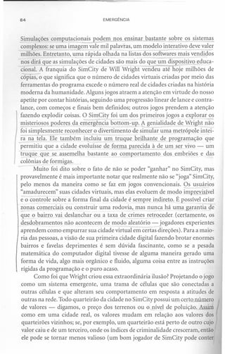 64                               EMERGÊNCIA



Simulações computacionais podem nos ensinar bastante sobr~s            si~
complexos: se uma imagem vale mil palavras, um modelo interativo deve vale!"
milhões. Entretanto, uma rápida olhada na listas dos softwares mais vendidos
nos dirá que as simulações de cidades são mais do que um dispositivo educa-
cional. A franquia do SimCity de Will Wright vendeu até hoje milhões de
cópias, o que significa que o número de cidades virtuais criadas por meio das
ferramentas do programa excede o número real de cidades criadas na história
moderna da humanidade. Alguns jogos atraem a atenção em virtude do nosso
apetite por contar histórias, seguindo uma progressão linear de lance e contra-
lance, com começos e finais bem definidos; outros jogos prendem a atenção
fazendo explodir coisas. O SimCity foi um dos primeiros jogos a explorar os
misteriosos poderes da emergência bottom-up. A genialidade de Wright não
foi simplesmente reconhecer o divertimento de simular uma metrópole intei-
ra na tela. Ele também incluiu um truque brilhante de programação que
permitiu que a cidade evoluísse de forma parecida à de um ser vivo - um
truque que se assemelha bastante ao comportamento dos embriões e das
colônias de formigas.
      Muito foi dito sobre o fato de não se poder "ganhar" no SimCity, mas
provavelmente é mais importante notar que realmente não se "joga" SimCity,
pelo menos da maneira como se faz em jogos convencionais. Os usuários
"amadurecem" suas cidades virtuais, mas elas evoluem de modo imprevisível
e o controle sobre a forma final da cidade é sempre indireto. É possível criar
zonas comerciais ou construir uma rodovia, mas nunca há uma garantia de
que o bairro vai deslanchar ou a taxa de crimes retroceder (certamente, os
desdobramentos não acontecem de modo aleatório - jogadores experientes
aprendem como empurrar sua cidade virtual em certas direções). Para a maio-
ria das pessoas, a visão de sua primeira cidade digital fazendo brotar enormes
bairros e favelas deprimentes é sem dúvida fascinante, como se a pesada
matemática do computador digital tivesse de alguma maneira gerado uma
forma de vida, algo mais orgânico e fluido, alguma coisa entre as instruções
rígidas da programação e o puro acaso.
      Como foi que Wright criou essa extraordinária ilusão? Projetando o jogo
como um sistema emergente, uma trama de células que são conectadas a
outras células e que alteram seu comportamento em resposta a atitudes de
 outras na rede. Todo quarteirão da cidade no SimCity possui um certo número
 de valores - digamos, o preço dos terrenos ou o nível de poluição. Assim
 como em uma cidade real, os valores mudam em relação aos valores dos
 quarteirões vizinhos; se, por exemplo, um quarteirão está perto de outro cujo
 valor caiu e de um terceiro, onde os índices de criminalidade cresceram, então
 ele pode se tornar menos valioso (um bom jogador de SimCity pode conter
 