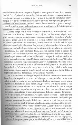 NíVEL DA RUA                                65



esse declínio colocando um posto de polícia a dez quarteirões da área desvalo-
rizada). Os próprios algoritmos são relativamente simples - repare na situa-
ção do seu vizinho e se ajuste a ele -, mas a mágica da simulação ocorre
porque o computador faz milhares desses cálculos por segundo. Já que cada
célula está influencialli!2..2, comportamento das outras células, parecem surgir
ondas de mudanças em todo o sistema, com uma fluidez e definição quesó-
podem ser descritas como vivas.
        A semelhança com nossas formigas e embriões é surpreendente. Cada
 quarteirão em SimCity obedece a um conjunto de instruções rígidas que
 governam seu comportamento, assim como nossas células consultam a "cola"
 de nossos genes. Contudo, as instruções são dependentes dos sinais recebidos
 de outros quarteirões da vizinhança, assim como no caso das células que
 observam através das aberturas das junções a situação das vizinhas. Com
 apenas um punhado de quarteirões, o jogo torna-se tremendamente maçante
 e robotizado, mas com milhares deles, cada um respondendo a dúzias de
 variáveis,a cidade simulada parece viva, com o surgimento de bairros e favelas,
  acossados por recessões virtuais e melhorados por repentinos desenvolvimen-
  tos.Da mesma forma que nas colônias de formigas, mais é diferente. "Grandes
  cidades não são como lugarejos maiores", escreve Iane Iacobs, "Não são como
  subúrbios mais povoados. Elas se diferenciam de lugarejos e subúrbios por
  formas básicas." Claro que ela estava escrevendo sobre cidades reais, mas
   poderia, perfeitamente, estar se referindo à rede de algo ritmos de SimCity ou
   àsprolíficas colônias de formigas cortadeiras do Arizona.
         Os economistas e sociólogos especializados em questões urbanas tam-
   bém têm feito experiências com modelos que podem simular como uma
   cidade se auto-organiza ao longo do tempo. Embora as cidades atuais sejam
   rigidamente definidas de cima para baixo, por forças top-down, como as leis
   de zoneamento e as comissões de planejamento, estudiosos há muito tempo
    reconheceram que forças bottom-up desempenham um papel fundamental
    na formação das cidades, criando comunidades distintas e grupos demográfi-
    cosnão planejados. Nos últimos anos, alguns desses teóricos - sem falar em
    várioseconomistas influentes - desenvolveram modelos mais confiáveis, que
     recriamo processo de formação de bairros com uma precisão impressionante.
          O economista Paul Krugman (atualmente editorialista do New York Ti-
     mes) apresentou em 1995 a série de conferências "A economia auto-organiza-
     da"- publicada em livro no ano seguinte -, que incluía um modelo mate-
     máticonotavelmente simples, capaz de dar conta do "padrão policêntrico das
      modernas metrópoles". Trabalhando com modelos da teoria de jogos desen-
      volvidapor Thomas Schelling para explicar a formação de cidades segregadas,
      osistemade Krugman pressupõe uma cidade simplificada, construída somen-
 