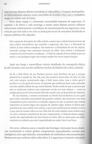 68                                  EMERGÊNCIA



vam em seus afazeres diários vinculados à vida pública. O espaço metropolita-
no habitualmente aparece como uma linha de arranha-céus, mas a verdadeira
magia da cidade vem de baixo.
      Parte dessa magia é a elementar necessidade humana de segurança. O
capítulo 2 de Morte e vida investiga o modo como densos centros urbanos
solucionam coletivamente o problema da manutenção de sua segurança, uma
solução que tem tudo a ver com as interações locais de estranhos dividindo os
espaços públicos das calçadas:

     Sob a aparente desordem da velha cidade, sempre que a cidade funciona bem, há
     uma ordem maravilhosa que mantém a segurança das ruas e a liberdade da
     cidade. É uma ordem complexa. Sua essência é a intimidade do uso da calçada,
     trazendo consigo uma constante sucessão de olhos. Essa ordem é totalmente
     composta de movimento e mudança ... O balé da calçada da boa cidade nunca se
     repete, e em qualquer lugar está sempre repleto de novas improvisações.


     Após um longo e maravilhoso retrato detalhado da coreografia diária,
Iacobs termina com um dos melhores trechos da história da crítica cultural:

     Eu fiz o balé diário da rua Hudson parecer mais frenético do que é, porque
     descrevê-Io é ampliá-Ia. Na vida real, não acontece desse jeito. De fato, na vida
     real, está sempre acontecendo algo, o balé nunca pára, mas o efeito geral é
     pacífico e o tom geral até sereno. As pessoas que conhecem bem essas animadas
     ruas das cidades sabem do que estou falando. Tenho medo de que as pessoas que
     não as conhecem tenham uma impressão errada em suas cabeças - como as
     antigas gravuras de rinocerontes feitas de acordo com as descrições de viajantes.
         Na rua Hudson, o mesmo ocorrendo na North End de Boston ou em qual-
     quer outra animada comunidade das grandes cidades, não nascemos com mais
     competência para conservar as calçadas seguras do que as pessoas que tentam
     sobreviver na hostil trégua dos espaços de cidades cegas. Somos os felizes pro-
     prietários de uma cidade com ordem, o que torna relativamente simples manter
     a paz, pois há muitos olhos na rua. Mas não há nada simples nessa ordem em si
     ou com o número assombroso de seus componentes. A màioria desses compo-
     nentes são especializados de uma forma ou outra. Eles se unem para um efeito
     conjunto na calçada, que não é especializada em nada. Esta é sua força.


      De novo, voltamos para o mundo das formigas: interações locais aleató-
rias conduzindo à ordem global; componentes especializados criando uma
inteligência não especializada; comunidades de indivíduos solucionando pro-
blemas sem que nenhum deles saiba disto. E a segurança é somente uma parte
 