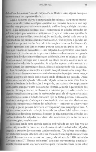 NíVEL DA RUA                                 69



da história: há muitos "usos de calçadas" em Morte e vida, alguns dos quais
encontraremos nos capítulos finais.
     Aqui, o elemento chave é a importância das calçadas, não porque propor-
cionem uma alternativa ecológica confiável às rodovias (embora isso seja
verdade),nem porque andar é um exercício melhor do que dirigir um auto-
móvel(o que também é verdade, aliás), nem porque as cidades centradas em
pedestres sejam graciosamente antiquadas (o que é mais uma questão de
moda do que uma evidência empírica). Na realidade, não há nada acerca da
existênciafísica das calçadas que interesse Iacobs. O que importa é que elas são
as condutoras primárias do fluxo de informações entre os habitantes. Os
vizinhosaprendem uns com os outros porque passam uns pelos outros - e
pelaslojas e moradias dos outros - nas calçadas. Elas permitem uma banda
decomunicação relativamente larga entre totais estranhos e misturam grande
número de indivíduos em configurações acidentais. Sem as calçadas, as cida-
desseriam como formigas sem o sentido do olfato ou uma colônia com um
número muito reduzido de operárias. As calçadas suprem o tipo correto e o
número correto das interrelações locais. Elas são as junções da vida da cidade.
     Esseé um daqueles exemplos a respeito do qual pensar sobre um proble-
masocialcom as ferramentas conceituais da emergência projeta novas luzes, e
tambéma respeito do modo como estava sendo abordado no passado. Desde
Morte e vida, a celebração da cultura da calçada tornou-se uma idéia fixa de
todosos urbanistas de inclinações à esquerda, um axioma tão amplamente
aceitoquanto qualquer outro dos cânones liberais. A ironia é que muitos dos
mesmoscríticos que citaram Iacobs como a primeira guerreira da cruzada das
calçadasse equivocaram quanto às razões pelas quais ela abraçou as calçadas
inicialmente.Eles viam a cidade como um tipo de teatro político, e não como
um sistema emergente. O choque e a contradição das ruas da cidade - em
oposiçãoàs segregações assépticas dos subúrbios - tornaram-se uma virtude
emsi,algo a que as pessoas deveriam ser "expostas" para seu próprio bem. A
lógicaera uma espécie de tradução invertida do velho clichê sobre crianças
vendotelevisãodemais: se as pessoas ficassem de alguma maneira privadas dos
conflitosteatrais das calçadas da cidade, elas acabariam por se tornar seres
vazios ou, pior, republicanos,
      -
     Isso acaba sendo uma agenda estética embrulhada em um fino véu de
política.Alguns críticos cantaram seus louvores às diversidades das calçadas,
chegandoa extremos jocosamente condescendentes. "Os pobres nos ensina-
ramum bocado do que sabemos sobre ser cheios de vida em público", escreveu
MarshallBerman em um ensaio do começo da década de 1980 intitulado
"Leve para as ruas". "[Eles nos ensinaram) como nos mover rítmica e melodio-
samentepela rua; como usar cor e enfeites para transmitir coisas novas sobre
 