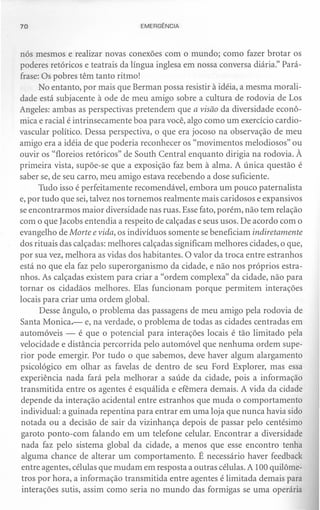 70                               EMERGÊNCIA



nós mesmos e realizar novas conexões com o mundo; como fazer brotar os
poderes retóricos e teatrais da língua inglesa em nossa conversa diária." Pará-
frase: Os pobres têm tanto ritmo!
      No entanto, por mais que Berman possa resistir à idéia, a mesma morali-
dade está subjacente à ode de meu amigo sobre a cultura de rodovia de Los
Angeles: ambas as perspectivas pretendem que a visão da diversidade econô-
mica e racial é intrinsecamente boa para você, algo como um exercício cardio-
vascular político. Dessa perspectiva, o que era jocoso na observação de meu
amigo era a idéia de que poderia reconhecer os "movimentos melodiosos" ou
ouvir os "floreios retóricos" de South Central enquanto dirigia na rodovia. À
primeira vista, supõe-se que a exposição faz bem à alma. A única questão é
saber se, de seu carro, meu amigo estava recebendo a dose suficiente.
      Tudo isso é perfeitamente recomendável, embora um pouco paternalista
e, por tudo que sei, talvez nos tornemos realmente mais caridosos e expansivos
se encontrarmos maior diversidade nas ruas. Esse fato, porém, não tem relação
com o que Iacobs entendia a respeito de calçadas e seus usos. De acordo com o
evangelho de Morte e vida, os indivíduos somente se beneficiam indiretamente
dos rituais das calçadas: melhores calçadas significam melhores cidades, o que,
por sua vez, melhora as vidas dos habitantes. O valor da troca entre estranhos
está no que ela faz pelo superorganismo da cidade, e não nos próprios estra-
nhos. As calçadas existem para criar a "ordem complexa" da cidade, não para
tornar os cidadãos melhores. Elas funcionam porque permitem interações
locais para criar unia ordem global.
       Desse ângulo, o problema das passagens de meu amigo pela rodovia de
Santa Monica,- e, na verdade, o problema de todas as cidades centradas em
automóveis - é que o potencial para interações locais é tão limitado pela
velocidade e distância percorrida pelo automóvel que nenhuma ordem supe-
rior pode emergir. Por tudo o que sabemos, deve haver algum alargamento
psicológico em olhar as favelas de dentro de seu Ford Explorer, mas essa
experiência nada fará pela melhorar a saúde da cidade, pois a informação
transmitida entre os agentes é esquálida e efêmera demais. A vida da cidade
depende da interação acidental entre estranhos que muda o comportamento
individual: a guinada repentina para entrar em uma loja que nunca havia sido
notada ou a decisão de sair da vizinhança depois de passar pelo centésimo
garoto ponto-com falando em um telefone celular. Encontrar a diversidade
 nada faz pelo sistema global da cidade, a menos que esse encontro tenha
 alguma chance de alterar um comportamento. É necessário haver feedback
 entre agentes, células que mudam em resposta a outras células. A 100 quilôme-
 tros por hora, a informação transmitida entre agentes é limitada demais para
 interações sutis, assim como seria no mundo das formigas se uma operária
 