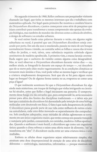 10                               EMERGÊNCIA



      No segundo trimestre de 1968, Keller conheceu um pesquisador visitante
chamado Lee Segel, que tinha os mesmos interesses que ela e trabalhava com
matemática aplicada. Foi Segel quem primeiro lhe mostrou a conduta bizarra
do Dictyostelium discoideum, e juntos começaram uma série de pesquisas que
iriam contribuir para transformar a nossa compreensão não apenas da evolu-
ção biológica, mas também de mundos tão diversos como a ciência do cérebro,
o design de software e os estudos urbanos.
      Se você estiver lendo estas palavras durante o verão, em alguma região
suburbana ou rural, é possível que um Dictyostelium discoideum esteja cres-
cendo por perto. Em um dia seco e ensolarado, passeie no meio de um bosque
normalmente fresco e úmido, ou caminhe sobre as folhas e cascas das árvores
velhas do jardim, e verá, talvez, uma substância esquisita cobrindo alguns
centímetros de madeira apodrecida. À primeira vista, a massa laranja-averme-
lhada sugere que o cachorro do vizinho comeu alguma coisa desagradável.
Mas, se você observar o Dictyostelium discoideum durante vários dias - ou,
melhor ainda, se fotografá-Io durante um espaço de tempo -, vai descobrir
que ele se move pelo chão muito vagarosamente. Se as condições climáticas se
tornarem mais úmidas e frias, você pode voltar ao mesmo lugar e verificar que
a criatura simplesmente desapareceu. Será que ela se foi para algum outro
lugar no bosque? Ou de alguma forma sumiu no ar, evaporou-se como uma
poça d'água?
      O que realmente aconteceu foi que o Dictyostelium discoideum fez algo
ainda mais misterioso, um truque de biologia que vinha intrigando os cientis-
tas há séculos, antes que Keller e Segel iniciassem sua parceria. O comporta-
mento desse fungo era tão estranho que, para compreendê-lo, seria necessário
pensar para além dos limites das disciplinas tradicionais - e talvez seja por
isso que o mistério do discoideum foi desvendado pela intuição de uma bióloga
molecular com doutorado em física. O fato é que nada desapareceu do jardim.
52 discoideum passa grande parte de sua vida como milhares de outras criatu-
ras unicelulares, cada uma delas movendo-se separadamente das companhei-
ras. Sob condições adequadas, essas miríades de células aglomeram-se nova-
mente em um único organismo maior, que então começa seu passeio tranqüilo
e rastejante pelo jardim, consumindo, no caminho, madeira e folhas apodreci-
das. Quando o ambiente é mais hostil, o discoideum age como um organismo
único; quando o clima refresca e existe uma oferta maior de alimento, "ele" se
transforma em "eles". O discoideum oscila entre ser uma criatura única e uma
 multidão.,
      Embora as células desse organismo sejam relativamente simples, elas
atraíram uma dose desproporcional de atenção de uma série de disciplinas
diferentes - embriologia, matemática, informática - porque mostram um
 