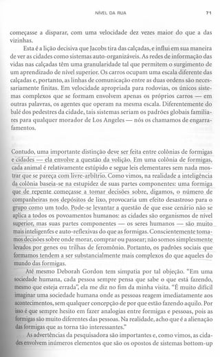 NíVEL DA RUA                                 71



começasse a disparar, com uma velocidade dez vezes maior do que a das
vizinhas.
      Esta é a lição decisiva que lacobs tira das calçadas, e influi em sua maneira
de ver as cidades como sistemas auto-organizáveis. As redes de informação das
vidas nas calçadas têm uma granularidade tal que permitem o surgimento de
um aprendizado de nível superior. Os carros ocupam uma escala diferente das
calçadas e, portanto, as linhas de comunicação entre as duas ordens são neces-
sariamente finitas. Em velocidade apropriada para rodovias, os únicos siste-
mas complexos que se formam envolvem apenas os próprios carros - em
outras palavras, os agentes que operam na mesma escala. Diferentemente do
balé dos pedestres da cidade, tais sistemas seriam os padrões globais familia-
res para qualquer morador de Los Angeles - nós os chamamos de engarra-
famentos.



Contudo, uma importante distinção deve ser feita entre colônias de formigas
ecidades - ela envolve a questão da volição. Em uma colônia de formigas,
cada animal é relativamente estúpido e segue leis elementares sem nada mos-
trar que se pareça com livre-arbítrio. Como vimos, na realidade a inteligência
da colônia baseia-se na estupidez de suas partes componentes: uma formiga
que de ~e te começasse a tqmar decisões sobre, digamos, o número de
companheiras nos depósitos de lixo, provocaria um efeito desastroso para o
grupo como um todo. Pode-se levantar a questão de que esse cenário não se
aplica a todos os povoamentos humanos: as cidades são organismos de nível
 superior, mas suas partes componentes - os seres humanos - são muito
 mais inteligentes e auto-reflexivas do que as formigas. Conscientemente toma-
 mos decisões sobre onde morar, comprar ou passear; não somos simplesmente
 levados por genes ou trilhas de feromônio. Portanto, os padrões sociais que
 formamos tendem a ser substancialmente mais complexos do que aqueles do
 mundo das formigas.
       Até mesmo Deborah Gordon tem simpatia por tal objeção. "Em uma
  sociedade humana, cada pessoa sempre pensa que sabe o que está fazendo,
  mesmo que esteja errada': ela me diz no fim da minha visita. "É muito difícil
  imaginar uma sociedade humana onde as pessoas reagem imediatamente aos
  acontecimentos, sem qualquer concepção de por que estão fazendo aquilo. Por
  issoé que sempre hesito em fazer analogias entre formigas e pessoas, pois as
  formigassão muito diferentes das pessoas. Na realidade, acho que é a alienação
  dasformigas que as torna tão interessantes."
       Asadvertências da pesquisadora são importantes e, como vimos, as cida-
   desenvolvem inúmeros elementos que são os opostos de sistemas bottom-up
 