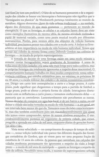 72                                 EMERGÊNCIA



  (até SimCity tem um prefeito!). O fato de os humanos pensarem e de a organi-
  zação das cidades se basear em hierarquias e heterarquias não significa que o
  "formigueiro na planície" de Wordsworth pertença totalmente ao mundo da
  metáfora. AI uns elementos-chaze 0 llid.a..u.thana tradicional - na verdade.,
  alguns dos elementos de que mais. gostamos - pertencem ao mundo da
  eíliêr"gência. O ue as formigas, as células e as calçadas fazem deve ser yisto
  ~       exemplos ilustrativos da mesma idéia, da mesma atividade realizada-a
  partir e-r;aterial variado, como uma auta musical tocada por diferentes
  instrumentos. Porém, ara vermos além das obie ões da voli ão huma~
  1                 . samos   ensar nas cidades com a escala certa. A ênfase no livre-
  arbítrio só tem importância na escala da vida humana individual. Temo~~
  pensar nas cidades da mesma forma como Deborah Gordon nas colônias de
  furmigas - na escala do próp!i,Q..ill12eror anis mo. _
         A tomada de decisão de uma formiga existe em uma escala minuto a
  minuto:·contar forrageadoras, seg!:lir gradientes de feromônio. A soma de
  tqQªs essas decisões isoladas cria uma vida mais longa para toda a colônia, ~~s
  ~~_próprias formigas são totalmente ignorantes a respeito desse macronível.
..s0mportamento humano trabalha em duas escalas comparáveis: nossa sobre-
                                                                                 º-
  vivência cotidiana, que envolve estimativas para, no máximo, os próximos 30
  ou 40 anos; e a escala milenar das cidades e de outros ecossistemas econômi-
  cos. Dirigir um carro tem conseqüências a curto e a longo prazos. A curto
  ~o,      pode significar que chegaremos a tempo para a partida de futebol; a
  longo prazo, pode-se alterar a própria forma da cidade. Interagimos direta-
  mente com as influências a curto prazo; e tomamos conhecimento delas - e
  pareceria que as controlamos. Lamentavelmente não percebemos as outras.
  Nossas decisões de comprar em uma loja local, ir de um bairro a outro, ou até
  deixar a cidade são todas tomadas na escala da vida humana - e, em ger.al,..em
 -um iriterv;;Jo bem menor do que ela. Tomamos essas decisões conscientemen-
 ~          elas também contribuem para um macrodesenvolvimento que quase
  ~mos          como compreender, apesar de nossos cérebros avançados. O ~.'!:..
 crodesenvolvimento        pertence ao organismo da própria cidade, que cresce,
 ~prende                 em ciclos de mil anos, enquanto dúzias de gerações hum~
  E.ª§. vêm e vão.
         Vista nessa velocidade - no comprimento do espaço de tempo de milê-
   nios -, nossa volição individual não parece tão diferente daquela das formi-
   gas cortadeiras de Gordon, que só vivem para ver uma pequena fração da
   existência de 15 anos da colônia. J:..spessoas que caminham nas cal adas das
   çidades modernas       ermanecem tão ignorantes ares eito da visão a longs>
   prazo - a escala de mil anos da metrópole - quanto as formigas a respeito da
   vida da colônia. Percebido nessa escala, o sucesso do superorganismo urbarn
  .                                              -- --~~--~----'
 