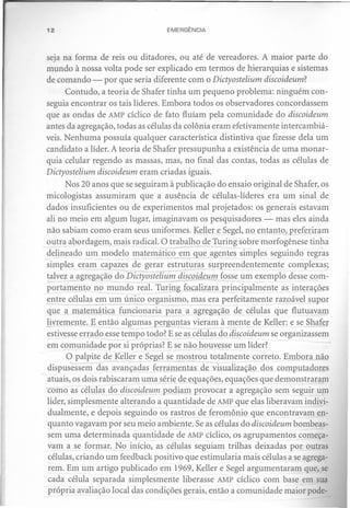 12                                EMERGÊNCIA



seja na forma de reis ou ditadores, ou até de vereadores. A maior parte do
mundo à nossa volta pode ser explicado em termos de hierarquias e sistemas
de comando - por que seria diferente com o Dictyostelium discoideum?
       Contudo, a teoria de Shafer tinha um pequeno problema: ninguém con-
seguia encontrar os tais líderes. Embora todos os observadores concordassem
que as ondas de AMP cíclico de fato fluíam pela comunidade do discoideum
antes da agregação, todas as células da colônia eram efetivamente intercambiá-
veis. Nenhuma possuía qualquer característica distintiva que fizesse dela um
candidato a líder. A teoria de Shafer pressupunha a existência de uma monar-
quia celular regendo as massas, mas, no final das contas, todas as células de
Dictyostelium discoideum eram criadas iguais.
       Nos 20 anos que se seguiram à publicação do ensaio original de Shafer, os
micologistas assumiram que a ausência de células-líderes era um sinal de
dados insuficientes ou de experimentos mal projetados: os generais estavam
ali no meio em algum lugar, imaginavam os pesquisadores - mas eles ainda
não sabiam como eram seus uniformes. Keller e Segel, no entanto, preferiram
outra abordagem, mais radical. O trabalho de Turing sobre morfogênese tinha
delineado um modelo matemático em que agentes simples seguindo regras
simples eram capazes de gerar estruturas surpreendentemente          complexas;
!alvez a agregação do Dictyostelium discoideum fosse um exemplo desse com-
portamento no mundo real. Turing focalizara principalmente as interações
en~ células~        ~m único organismo, mas era perfeitamente razoável supor
que a matemática funcionaria para a agregação de células que flutuavam
livremente. E então algumas perguntas vieram à mente de Keller: e se Shafer
estivesse errado esse tempo todo? E se as células do discoideum se organizassem
em comunidade por si próprias? E se não houvesse um líder?
       O palpite de Keller e Segel se mostrou totalmente correto. Embora não
 dispusessem das avançadas ferramentas de visualização dos computadores
 atuais, os dois rabiscaram uma série de equações, equações que demonstraram
"como as células do discoideum podiam provocar a agregação sem seguir um
 líder, simplesmente alterando a quantidade de AMP que elas liberavam indivi-
 dualmente, e depois seguindo os rastros de feromônio que encontravam en-
 quanto vagavam por seu meio ambiente. Se as células do discoideum bombeas-
 sem uma determinada quantidade de AMP cíclico, os agrupamentos começa-
 vam a se formar. No início, as células seguiam trilhas deixadas por outras
 células, criando um feedback positivo que estimularia mais células a se agrega-
 rem. Em um artigo publicado em 1969, Keller e Segel argumentaram que, se
 cada célula separada simplesmente liberasse AMP cíclico com base em sua
 própria avaliação local das condições gerais, então a comunidade maior pode-
 