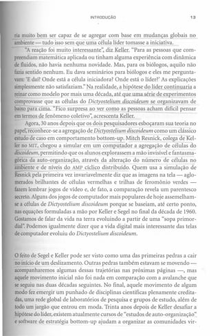 INTRODUÇÃO                                13




ria muito bem ser capaz de se agregar com base em mudanças globais no
ambiente - tudo isso sem que uma célula líder tomasse a iniciativa.
     "A reação foi muito interessante", diz Keller. "Para as pessoas que com-
preendiam matemática aplicada ou tinham alguma experiência com dinâmica
de fluidos, não havia nenhuma novidade. Mas, para os biólogos, aquilo não
faziasentido nenhum. Eu dava seminários para biólogos e eles me pergunta-
vam: 'E daí? Onde está a célula iniciadora? Onde está o líder?' As explicações
simplesmente não satisfaziam:' Na realidade, a hipótese do líder continuaria a
reinar como modelo por mais uma década, até que uma série de experimentos
comprovasse que as células do Dictyostelium discoideum se organizavam de
baixo para cima. "Fico surpresa ao ver como as pessoas acham difícil pensar
em termos de fenômeno coletivo", acrescenta Keller.
     Agora, 30 anos depois que os dois pesquisadores esboçaram sua teoria no
p~pe , recon ece-se a agregação de Dictyostelium discoideum como um clássico
estudo de caso em comportamento bottom-up. Mitch Resnick, colega de Kel-
ler no MIT, chegou a simular em um computador a agregação de células do
discoideum,permitindo que os alunos explorassem a mão invisível e fantasma-
górica da auto-organização, através da alteração do número de células no
ambiente e de níveis do AMP cíclico distribuído. Quem usa a simulação de
Resnickpela primeira vez invariavelmente diz que as imagens na tela - aglo-
merados brilhantes de células vermelhas e trilhas de feromônio verdes -
fazem lembrar jogos de vídeo e, de fato, a comparação revela um parentesco
secreto.Alguns dos jogos de computador mais populares de hoje assemelham-
se a células de Dictyostelium discoideum porque se baseiam, até certo ponto,
nas equações formuladas a mão por Keller e Segel no final da década de 1960.
Gostamos de falar da vida na terra evoluindo a partir de uma "sopa primor-
dial".Podemos igualmente dizer que a vida digital mais interessante das telas
de computador evoluiu do Dictyostelium discoideum.



o feito de Segel e Keller pode  ser visto como uma das primeiras pedras a cair
no início de um deslizamento. Outras pedras também estavam se movendo-
acompanharemos algumas dessas trajetórias nas próximas páginas -, mas
aquele movimento inicial não foi nada em comparação com a avalanche que
se seguiu nas duas décadas seguintes. No final, aquele movimento de algum
modo fez emergir um punhado de disciplinas científicas plenamente credita-
das, uma rede global de laboratórios de pesquisa e grupos de estudo, além de
todo um jargão que entrou em moda. Trinta anos depois de Keller desafiar a
hipótese do líder, existem atualmente cursos de "estudos de auto-organização"
e software de estratégia bottom-up ajudam a organizar as comunidades vir-
 