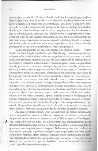 14                                  EMERGÊNCIA



  tuais mais ativas da Web. Porém, o desafio de Keller fez mais do que ajudar a
  desencadear uma série de tendências intelectuais: também desvendou uma
  história secreta de pensamento descentralizado, uma história que havia sub-
  mergido há muitos anos, sufocada pelo peso da hipótese do líder desencadea-
  dor de ações e das fronteiras tradicionais da pesquisa científica ..!-láséculos, se
  não há milênios, muitas pessoas têm refletido sobre o comportamento emer-
  gente em todas as suas diversas manifestações, mas todo esse pensamento foi
  sistematicamente ignorado como um corpo de trabalho unificado - porque
  não havia nada de unificado sobre esse corpo. -----.: sim, células isoladas
                                                     Havia,
  perseguindo os mistérios da emergência, mas sem agregação.
  .     Realmente, algumas das maiores mentes dos últimos séculos - Adam
  Smith, Friedrich Engels, Charles Darwin, Alan Turing - deram sua contribui-
  ção para a desconhecida ciência da auto-organização, mas, como se tratava de
- um campo ainda não reconhecido, suas obras acabaram sendo catalogadas sob
. rótulos mais familiares. Vista de um determinado ângulo, essa catalogação fazia
  sentido, porque nem mesmo as principais figuras dessa nova disciplina perce-
  beram que estavam lutando para entender as leis da emergência. Debatiam-se
  com questões pontuais, em campos claramente definidos: como as colônias de
  formigas aprendem a colher forragem e construir ninhos?, por que as comuni-
 _dades industriais se organizam em divisões de classe?, como as nossas mentes
  aprendem a reconhecer rostos? Você pode responder a todas essas perguntas
  sem recorrer às ciências da complexidade e da auto-organização, mas todas as
  respostas compartilham um padrão comum, tão claro quanto as linhas de uma
  impressão digital. No entanto, para percebê-lo como um padrão, é necessário
  encontrá-lo em vários contextos. Apenas quando o padrão foi detectado, as
  pessoas puderam começar a pensar em estudar os sistemas de auto-organiza-
  ção por seus próprios méritos. Keller e Segel perceberam o padrão nas agrega-
  ções do Dictyostelium discoideum; Iane Iacobs o viu na formação das comuni-
  dades urbanas; Marvin Minsky, nas redes distribuídas do cérebro humano.
        Que características comuns têm esses sistemas? Em termos simples, eles
  resolvem problemas com o auxílio de massas de elementos relativamente
  simplórios, em vez de contar com uma única "divisão executiva" inteligente.
  ~ão sistemas bottom-up, e não, top-down, Pegam seus conhecimentos a partir
  de baixo. Em uma linguagem mais técnica, são complexos sistemas adaptativos
  que mostram comportamento emergente. Neles, os agentes que residem em
  uma escala começam a produzir comportamento que reside em uma escala
  acima deles: formigas criam colônias; cidadãos criam comunidades; um soft-
  ware simples de reconhecimento de padrões aprende como recomendar novos
  livros. O movimento das regras de nível baixo para a sofisticação do nível mais
  alto é o que chamamos de emergência.
 