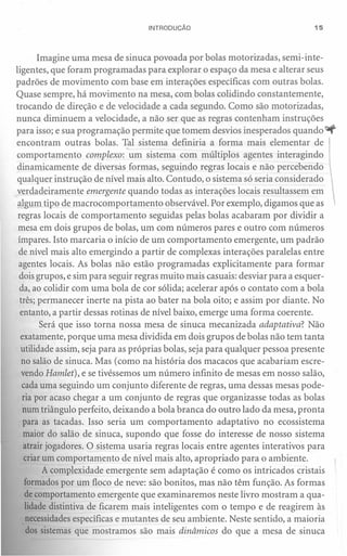 INTRODUÇÃO                                  15




        Imagine uma mesa de sinuca povoada por bolas motorizadas, semi-inte-
ligentes, que foram programadas para explorar o espaço da mesa e alterar seus
padrões de movimento com base em interações específicas com outras bolas.
Quase sempre, há movimento na mesa, com bolas colidindo constantemente,
trocando de direção e de velocidade a cada segundo. Como são motorizadas,
nunca diminuem a velocidade, a não ser que as regras contenham instruções
para isso; e sua programação permite que tomem desvios inesperados quando ~
encontram outras bolas. Tal sistema definiria a forma mais elementar de
comportamento complexo: um sistema com múltiplos agentes interagindo
dinamicamente de diversas formas, seguindo regras locais e não percebendo
 qualquer instrução de nível mais alto. Contudo, o sistema só seria considerado
verdadeiramente emergente quando todas as interações locais resultassem em
 al .!!mtipo de macrocomportamento observável. Por exemplo, digamos que as
 regras locais de comportamento seguidas pelas bolas acabaram por dividir a
 mesa em dois grupos de bolas, um com números pares e outro com números
 ímpares. Isto marcaria o início de um comportamento emergente, um padrão
 de nível mais alto emergindo a partir de complexas interações paralelas entre
 agentes locais. As bolas não estão programadas explicitamente para formar
 dois grupos, e sim para seguir regras muito mais casuais: desviar para a esquer-
  da, ao colidir com uma bola de cor sólida; acelerar após o contato com a bola
  três; permanecer inerte na pista ao bater na bola oito; e assim por diante. No
  entanto, a partir dessas rotinas de nível baixo, emerge uma forma coerente.
         Será que isso torna nossa mesa de sinuca mecanizada adaptativa? Não
  exatamente, porque uma mesa dividida em dois grupos de bolas não tem tanta
  utilidade assim, seja para as próprias bolas, seja para qualquer pessoa presente
   no salão de sinuca. Mas (como na história dos macacos que acabariam escre-
   vendo Hamlet), e se tivéssemos um número infinito de mesas em nosso salão,
   cada uma seguindo um conjunto diferente de regras, uma dessas mesas pode-
   ria por acaso chegar a um conjunto de regras que organizasse todas as bolas
   num triângulo perfeito, deixando a bola branca do outro lado da mesa, pronta
   para as tacadas. Isso seria um comportamento adaptativo no ecossistema
   maior do salão de sinuca, supondo que fosse do interesse de nosso sistema
   atrair jogadores. O sistema usaria regras locais entre agentes interativos para
    criar um comportamento de nível mais alto, apropriado para o ambiente.
          A complexidade emergente sem adaptação é como os intricados cristais
    formados por um floco de neve: são bonitos, mas não têm função. As formas
    de comportamento emergente que examinaremos neste livro mostram a qua-
    lidade distintiva de ficarem mais inteligentes com o tempo e de reagirem às
    necessidades específicas e mutantes de seu ambiente. Neste sentido, a maioria
    dos sistemas que mostramos são mais dinâmicos do que a mesa de sinuca
 