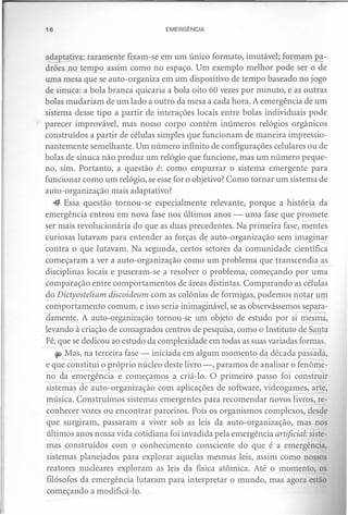 16                                 EMERGÊNCIA



 adaptativa: raramente fixam-se em um único formato, imutável; formam a-
 <h6es no tempo assim como no espaço. Um exemplo melhor pode ser o de
 uma mesa que se auto-organiza em um dispositivo de tempo baseado no jogo
 de sinuca: a bola branca quicaria a bola oito 60 vezes por minuto, e as outras
 bolas mudariam de um lado a outro da mesa a cada hora. A emergência de um
 sistema desse tipo a partir de interações locais entre bolas individuais pode
 parecer improvável, mas nosso corpo contém inúmeros relógios orgânicos
 construídos a partir de células simples que funcionam de maneira impressio-
 nantemente semelhante. Um número infinito de configurações celulares ou de
 bolas de sinuca não produz um relógio que funcione, mas um número peque-
 no, sim. Portanto, a questão é: como empurrar o sistema emergente para
 funcionar como um relógio, se esse for o objetivo? Como tornar um sistema de
 auto-organização mais adaptativo?
    4- Essa questão tornou-se especialmente relevante, porque a história da
 emergência entrou em nova fase nos últimos anos - uma fase que promete
 ~er mais revolucionária do que as duas precedentes. Na primeira fase, mentes
 curiosas lutavam para entender as forças de auto-organização sem imaginar
 contra o que lutavam. Na segunda, certos setores da comunidade científica
 começaram a ver a auto-organização como um problema que transcendia as
 disciplinas locais e puseram-se a resolver o problema, começando por uma
 comparação entre comportamentos de áreas distintas. Comparando as células
 do Dictyostelium discoideum com as colônias de formigas, podemos notar um
 

 comportamento comum, e isso seria inimaginável, se as observássemos separa-
-c;Iamente.A auto-organização tornou-se um objeto de estudo por si mesma,
 levando à criação de consagrados centros de pesquisa, como o Instituto de Santa
  Fé, que se dedicou ao estudo da complexidade em todas as suas variadas formas.
     ~ Mas, na terceira fase - iniciada em algum momento da década passada,
  e que constitui o próprio núcleo deste livro -, paramos de analisar o fenôme-
  no da emergência e começamos a criá-lo. O primeiro passo foi construir
  sistemas de auto-organização com aplicações de software, videogames, arte,
  música. Construímos sistemas emergentes para recomendar novos livros, re-
  conhecer vozes ou encontrar parceiros. Pois os organismos complexos, desde
  que surgiram, passaram a viver sob as leis da auto-organização, mas nos
  últimos anos nossa vida cotidiana foi invadida pela emergência artificial: siste-
. mas construídos com o conhecimento consciente do que é a emergência,
  sistemas planejados para explorar aquelas mesmas leis, assim como nossos
  reatores nucleares exploram as leis da física atômica. Até o momento, os
  filósofos da emergência lutaram para interpretar o mundo, mas agora estão
  começando a modificá-lo.
 
