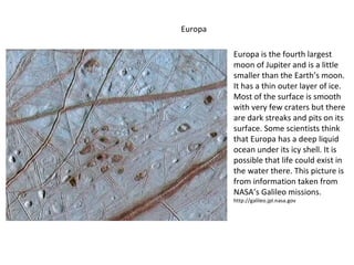 Europa is the fourth largest moon of Jupiter and is a little smaller than the Earth’s moon. It has a thin outer layer of ice. Most of the surface is smooth with very few craters but there are dark streaks and pits on its surface. Some scientists think that Europa has a deep liquid ocean under its icy shell. It is possible that life could exist in the water there. This picture is from information taken from NASA’s Galileo missions.  http://galileo.jpl.nasa.gov  Europa 