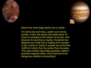 Space has many large plants one is Jupiter For all its size and mass, Jupiter sure moves quickly. In fact, the planet only takes about 10 hours to complete a full rotation on its axis. And because it's spinning so rapidly, the planet has flattened out a little and is bulging at its equator. In fact, points on Jupiter's equator are more than 4,600 km further from the center than the poles. This rapid rotation also helps generate Jupiter's powerful magnetic fields, and contribute to the dangerous radiation surrounding it .   