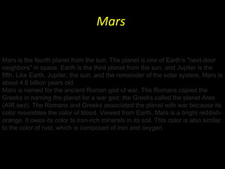 Mars  Mars is the fourth planet from the sun. The planet is one of Earth's "next-door neighbors" in space. Earth is the third planet from the sun, and Jupiter is the fifth. Like Earth, Jupiter, the sun, and the remainder of the solar system, Mars is about 4.6 billion years old. Mars is named for the ancient Roman god of war. The Romans copied the Greeks in naming the planet for a war god; the Greeks called the planet Ares (AIR eez). The Romans and Greeks associated the planet with war because its color resembles the color of blood. Viewed from Earth, Mars is a bright reddish-orange. It owes its color to iron-rich minerals in its soil. This color is also similar to the color of rust, which is composed of iron and oxygen. 