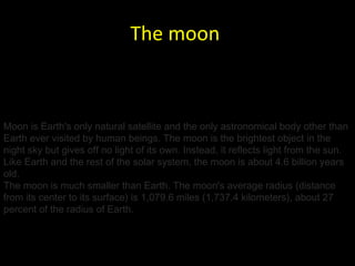 The moon   Moon is Earth's only natural satellite and the only astronomical body other than Earth ever visited by human beings. The moon is the brightest object in the night sky but gives off no light of its own. Instead, it reflects light from the sun. Like Earth and the rest of the solar system, the moon is about 4.6 billion years old. The moon is much smaller than Earth. The moon's average radius (distance from its center to its surface) is 1,079.6 miles (1,737.4 kilometers), about 27 percent of the radius of Earth. 