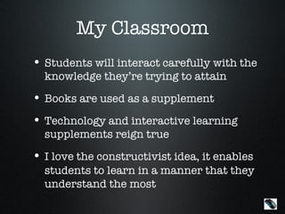 My Classroom
• Students will interact carefully with the
  knowledge they’re trying to attain
• Books are used as a supplement
• Technology and interactive learning
  supplements reign true
• I love the constructivist idea, it enables
  students to learn in a manner that they
  understand the most
                                               Menu
 