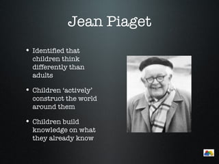 Jean Piaget
• Identified that
  children think
  differently than
  adults

• Children ‘actively’
  construct the world
  around them

• Children build
  knowledge on what
  they already know
                           Menu
 
