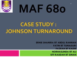 MAF 680
                                   1




    CASE STUDY :
JOHNSON TURNAROUND
        ERNIE SHAMIRA BT ABDUL RAHMAN
                      FATIN BT TUMAISURI
                         FAZRAH BT KADIR
                     NORHASLINDA BT ALI
                   SITI RAUDAH BT SIMAN
 