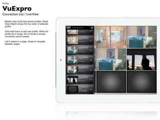 iPad App


VuExpro
Connection List / Live View

  Master View (Left) lists stored profiles. Detail
  View (Right) shows the live video of selected
  profile.

  Click Add buton to add new profile. While the
  profile list is empty, the UI shows a simple
  connection panel instead.

  List 9 videos in a page. Swipe to navigate
  between pages.
 