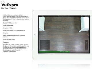iPad App


VuExpro
Live View / Playback


   All Controllers are invisible by default.
   Touch Move left-Bottom Edge to Control Pan-Tilt.
   Touch Move Right-Bottom Edige to Control Zoom
   Click anywhere of View to show dynamic buttons.
   Including:

   Back to NVR Console View

   Show Preset Panel

   Snapshot & Mail

   Show Action Menu  DIO Controlls and etc.

   Snapshot

   Swipe with three fingers to next / previous
   channel.

   Pinch for Digital Zoom.

   Playback
   Drag from left to right at bottom to start playback.
   Drag to end of time bar to switch back to live view.
   Double Tap Left to begin Navigate Backward.
   Double Tap Right to begin Navigate Forward.
   Shake to switch back to live view.
   Click Plus to Add Preset
 
