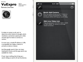 iPhone App


VuExpro                       App for
                              Mobile Surveillance
                              D-Link 2010
Remote Live View                                                  Connections

                                                    Quick Add Camera
                                                    Enter host address directly and hit + button to
                                                    connect to device automatically. Hit + without
                                                    entering any address will bring up a search dialog.


                                                    Edit Live Video List
                                                    Swipe the edit button from left to right to switch
                                                    to EDIT MODE for remove or re-arrange
                                                    existed connections.




 It makes no sense to ask user to
 determine which device he bought, which
 resolution, connection speed, port, video
 encode type he need to connect to
 camera.

 In most case, a simple IP address or URL
 is acceptable, but maybe a device id
 printed on device is better.

 Just like google search, User can input
 anything he knows, and the app search any
 available for them.

 If user input nothing, then bring up a
 search dialog to search all near by devices.
 