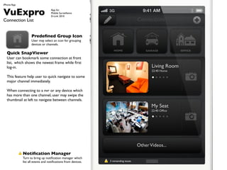 iPhone App


VuExpro                              App for
                                     Mobile Surveillance
                                     D-Link 2010
Connection List                                                                         Connections


                      Prede?ned Group Icon
                      User may select an icon for grouping
         HOME
                      devices or channels.
                                                                    HOME                    GARAGE           OFFICE
  Quick SnapViewer
  User can bookmark some connection at front
  list, which shows the newest frame while ?rst
  log-in.                                                                                      Living Room
                                                                                               22:40 Home
  This feature help user to quick navigate to some
  major channel immediately.

  When connecting to a nvr or any device which
  has more than one channel, user may swipe the
  thumbnail at left to navigate between channels.
                                                                                               My Seat
                                                                                               22:40 Of?ce




                                                                                        Other Videos...
                Noti?cation Manager
                Turn to bring up noti?cation manager which
                list all events and noti?cations from devices.   3 remainding issues.
 