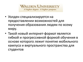 • Уолден специализируется на
  предоставлении возможностей для
  получения образования людям по всему
  миру.
• Такой новый интернет-формат является
  гибкой и прогрессивной формой обучения в
  основе которого лежит понятие мобильного
  кампуса и виртуального пространства для
  студентов
 