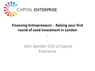 Financing Entrepreneurs - Raising your first
round of seed investment in London
.
.
John Spindler CEO of Capital
Enterprise
 