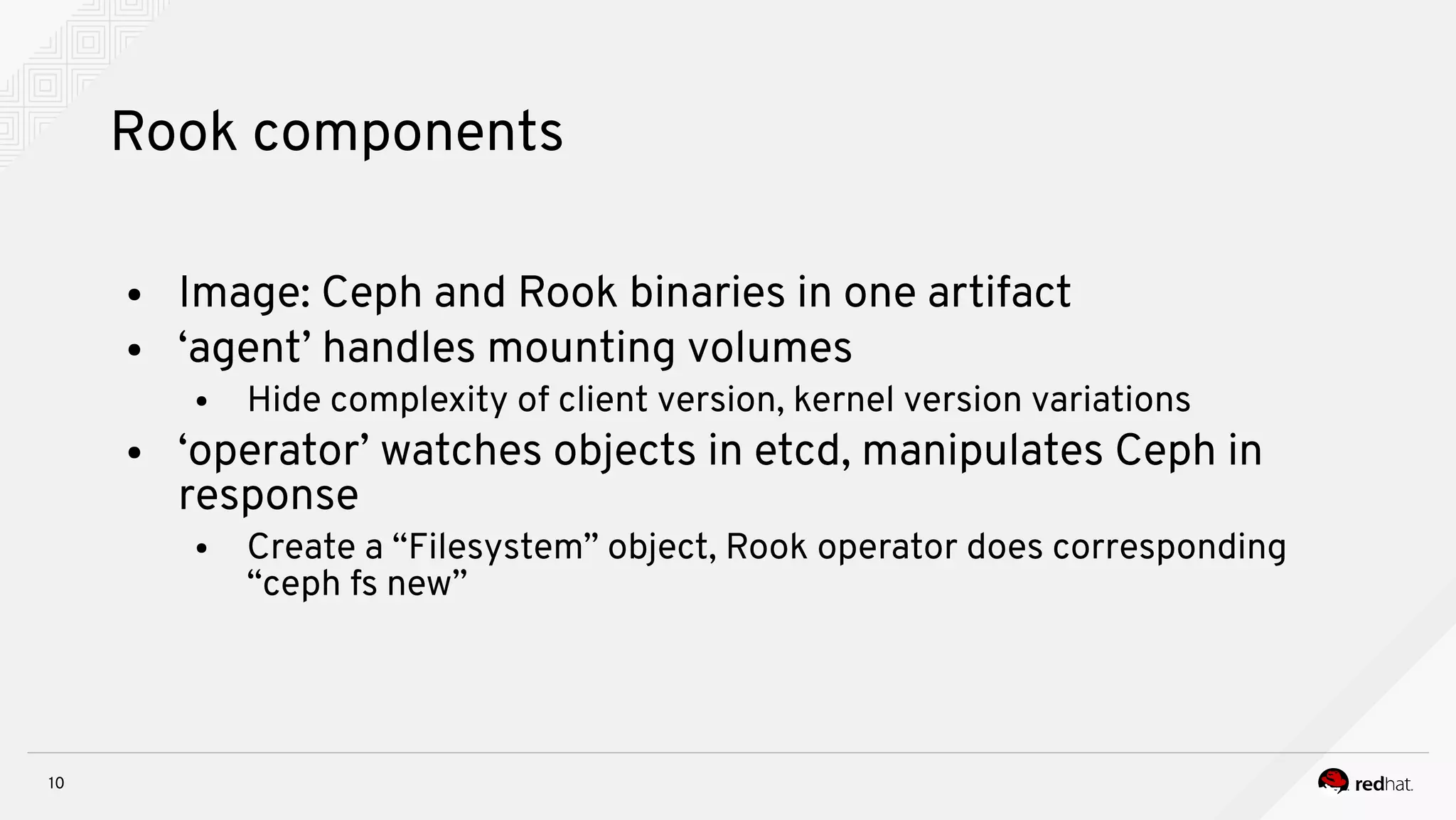 10
Rook components
● Image: Ceph and Rook binaries in one artifact
● ‘agent’ handles mounting volumes
● Hide complexity of client version, kernel version variations
● ‘operator’ watches objects in etcd, manipulates Ceph in
response
● Create a “Filesystem” object, Rook operator does corresponding
“ceph fs new”
 