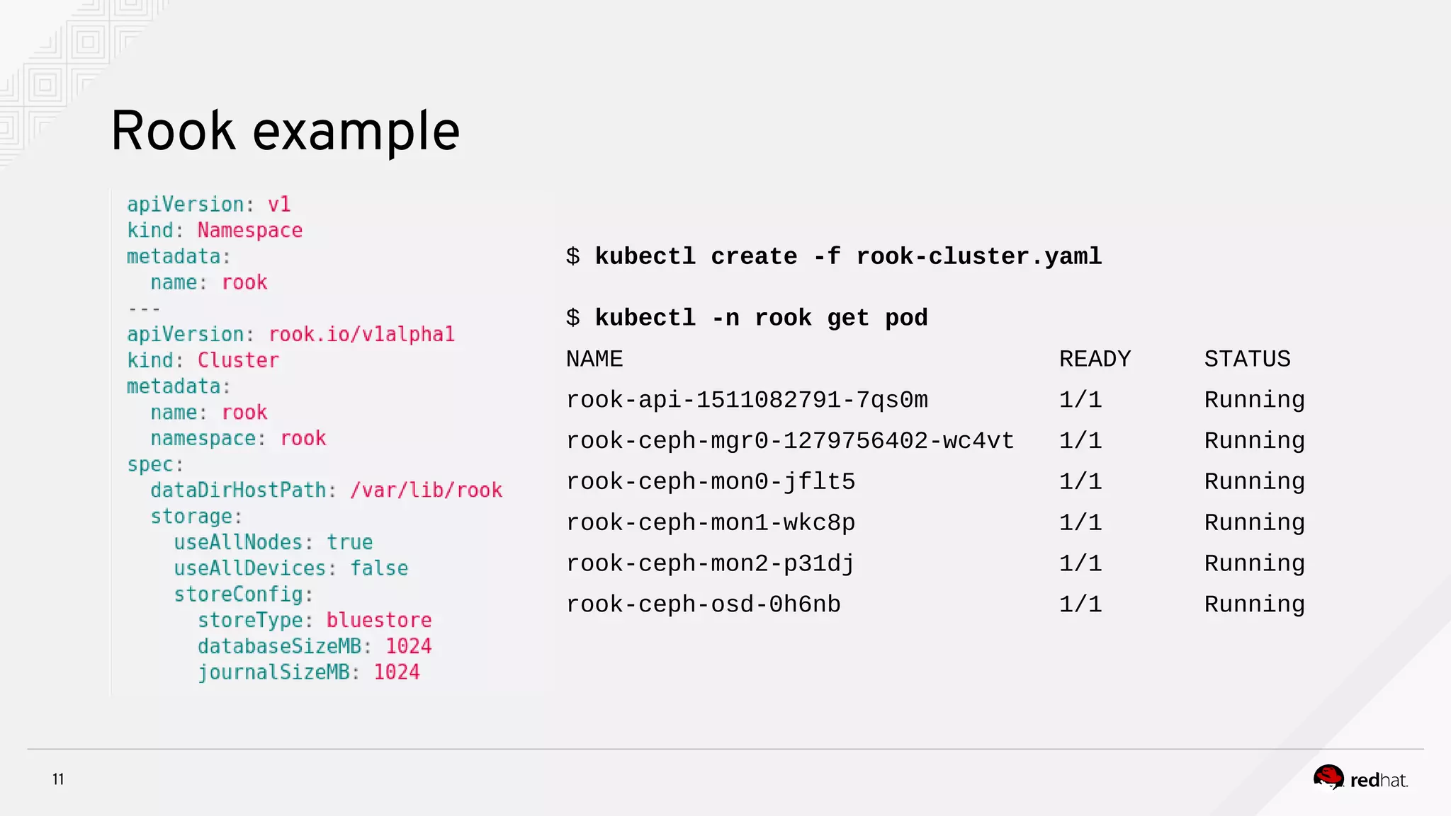 11
Rook example
$ kubectl create -f rook-cluster.yaml
$ kubectl -n rook get pod
NAME READY STATUS
rook-api-1511082791-7qs0m 1/1 Running
rook-ceph-mgr0-1279756402-wc4vt 1/1 Running
rook-ceph-mon0-jflt5 1/1 Running
rook-ceph-mon1-wkc8p 1/1 Running
rook-ceph-mon2-p31dj 1/1 Running
rook-ceph-osd-0h6nb 1/1 Running
 