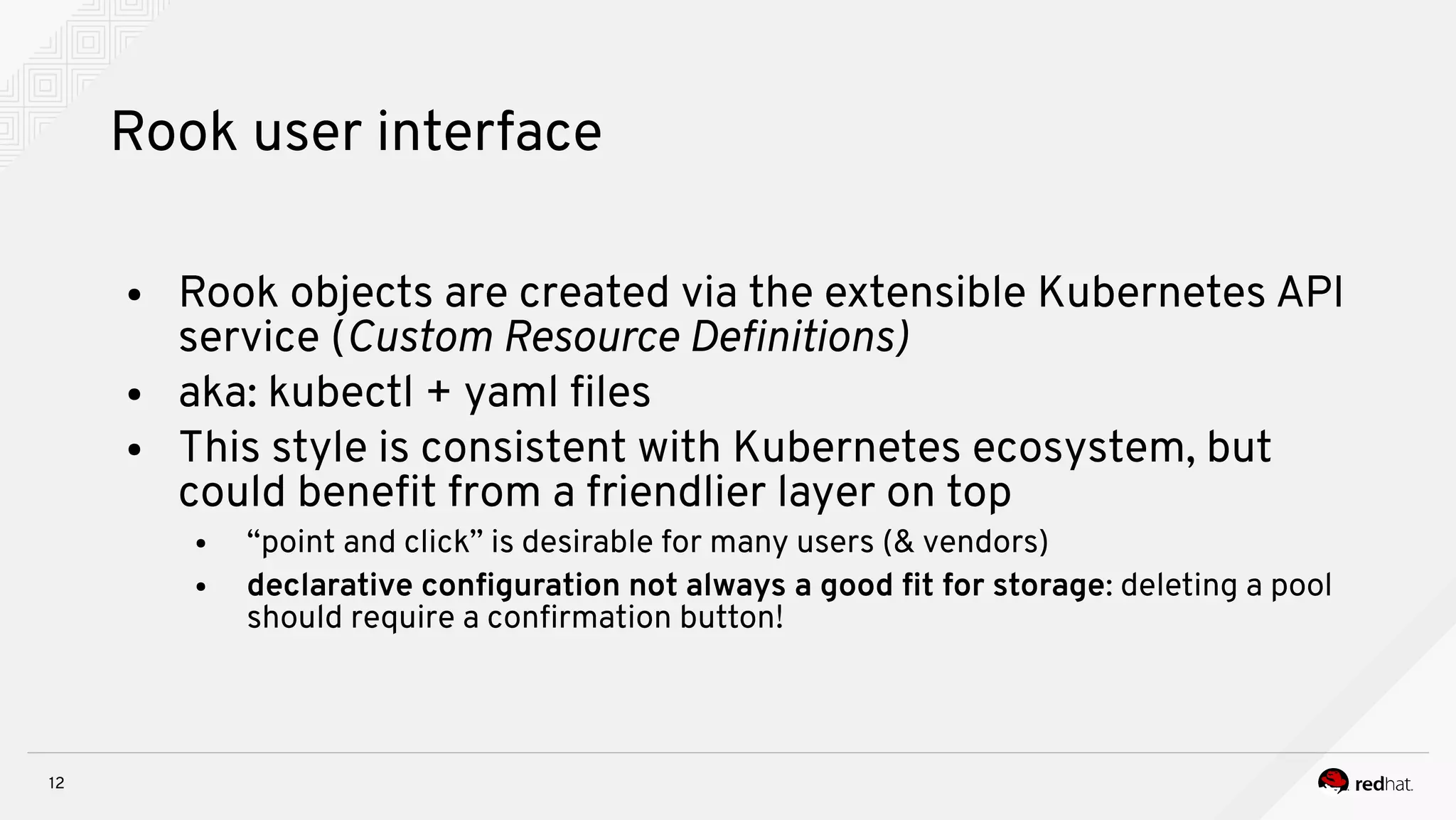 12
Rook user interface
● Rook objects are created via the extensible Kubernetes API
service (Custom Resource Defintnoiss
● aka: kubectl + yaml fles
● This style is consistent with Kubernetes ecosystem, but
could beneft from a friendlier layer on top
● “point and click” is desirable for many users (& vendors)
● declarative confguration not always a good ft for storage: deleting a pool
should require a confrmation button!
 